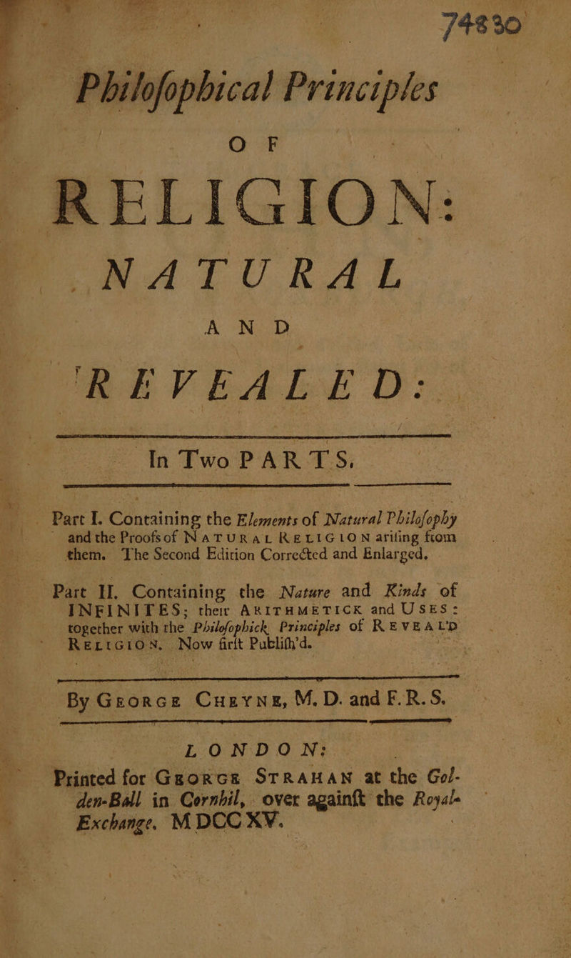 a i ilof _— _—— R ELI G I O N: NATURAL REVEALED: = 1 Two PARTS. - Pare I. Cthaiuing the i Lomi of Matural Philofophy ' andthe Proofsof NaTURAL RELIGION ariling from them. The Second Edition Corrected and Enlarged, Part HU. Containin g the Nature and Kinds of INFINITES; ther AXITHMETICK and USES: together with the Philofophick, Principles of REVEA £9: eal ada N. _ Now firit Publifh’d. By GroncE “Cunrnn, M, D. and F.R.S. 7 LONDON: Printed for Ggorce STRAHAN at the Gol- ; den-Ball in Cornhil, over againft the one ” Exchange. MDCC XY.