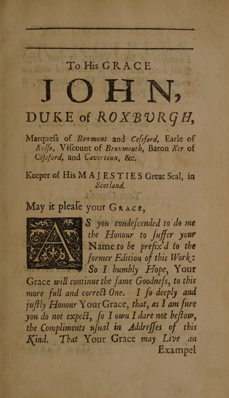 hus His GRACE JOHN, DUKE of ROXBURGH, Marquefs of Boemini and Cols ‘ford, Earle of Kelfo, Vilcount of Broxmouth, Baron Ker of Cefsford, and Cavertoun, &amp;c. Keeper of His MAJ ES TIES Great Seal, in _ Scotland. May it pleafe your Grace, A SARA Saaes S you condefcended to da me | “dhe cals ) the Honour to fuffer your ayASey Name to be prefix'd to the DAA YM S) former Edition of this Work: | st So I humbly Hope, Your Bei will continue the fame Goodne/s, to this more full and corrett One. I fo deeply and juftly Honour Y our Grace, that, as 1 am fure you do not expect, fo Town I dare not beftow, the Compliments ufual in Addreffes of this Fes, That Your Grace may Live an ‘ _ Exampel