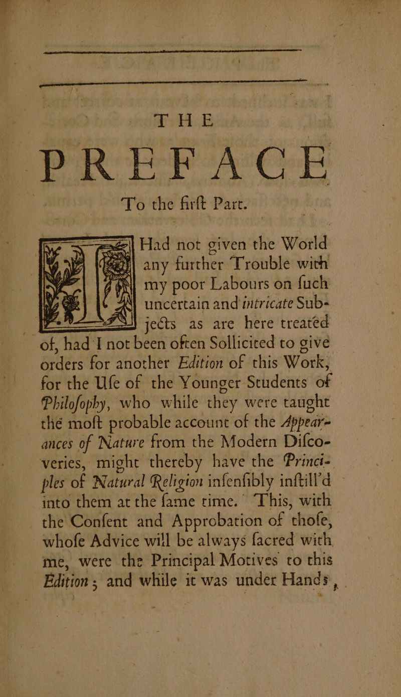 TB PREFACE To the firft Part. =| Had not given the World wae) any further Trouble with my poor Labours on fuch uncertain and intricate Sub- =F) jects as are here treated of, had I not been often Sollicited to give orders for another Edition of this Work, for the Ufe of the Younger Students of Philofopby, who while they were taught thé moft probable account of the Appear- ances of Nature from the Modern Difco- veries, might thereby have the Princi- _ ples of Natural Religion infenhibly inftill'd into them atthe fame rime. This, with the Confent and Approbation of thofe, whofe Advice will be always facred with me, were the Principal Motives to this Edition; and while ic was under Hands, . He