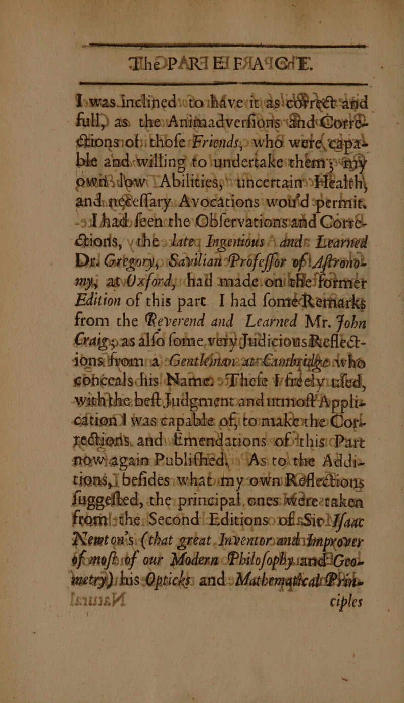 “an . oni Ma - GhOPART EL EAAIGHE. Iowas inclined isto thdvevitias OR reek aind full) as. the:Anitadverfidns GhdWorrd Gtionsiob) thofe Friends; who were capa&gt; ble and. willing to\undertake them ea omiiidow: VA bilitiess ain a | andincéeflary: Avocations woir'd permit. -s had feen:the Ob fervationsiand Gorré Giions, ythe» lates Ingeniius A duds Learned Dui Gregory, Savilian Profeffor of Afrano- anys atvOxford; had amadevoni phe! former Edition of this pare. I had fonréRetfarks from the Reverend and Learned Mr. Fobn Craigs.as alfo fome,very JudicionsRelta- ions froma) sGentlinavan€aadgilie who -sobcealschis| Name? oThele Wireelyunfed, withthe bef Judgmentand utmoftfoppliz cation] was capable ofitoomakexhe Corl tectieds. andukmendanonssofithis Part — nowagain Publithed)s“Asitoithe Addis tions, | befides: whatumy own Refledtions fugeelbed, the: principal. ones: Werectaken — from|sthe: Second! EditionsonfisSieN/aac Nemt onisi{that great .Inventonanddmprover ofisnoft sof our Modern Philo/ophysandiGeo ynetry)s his Opticks: andsMathemathcal Ryn feat ciples