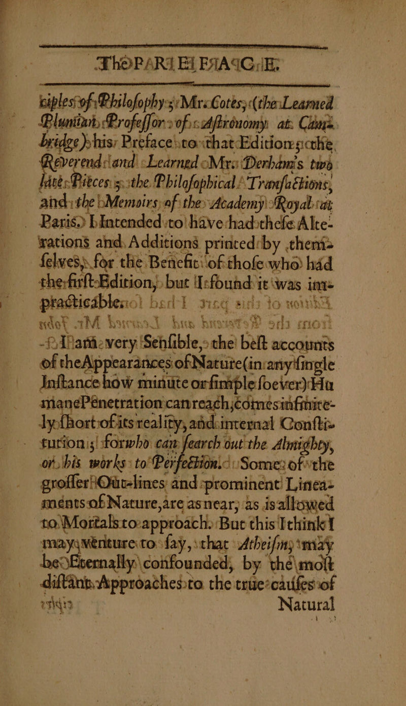 = ie kiples'of Philofophy. WMrxGatkec{chinL earned _ Bluniiar, Profeffor onvoficiAftrénomy, at: Cains. bridge) »his: Preface stoxthat Edition scthie, everend dand |: Learned Mrs Derham's twe = the Philgfopbical : ‘Tramfaétions, aind: the b/Memairs, af the» Academy ‘Royal ai - Paris) bintended to have hadsthefe Alte: - yation’ ahd, Additions princed:by theni- - Selves) for the Benefit: of thofewhe) had therfirltBdition,. » but Uefound:y it \was ime ndot AM bored his brows? ods cor -?Tatievery ‘Sehfible era bet accom Inftance how minute orfinrple foever) Hu turion';! forwho caw fearch out the Almighty, on, bis works: to’ Per eétion.&lt; Some: ofthe grofleriOutlines and: ‘prominent’ Linea ments of Nature,are asnear; as isallowed mayyMénture to fay, that Atheifmy imayy be Esemnally.\ confounded, by thé\molt diftane Approachessta the trise*caufes of agit | Natural