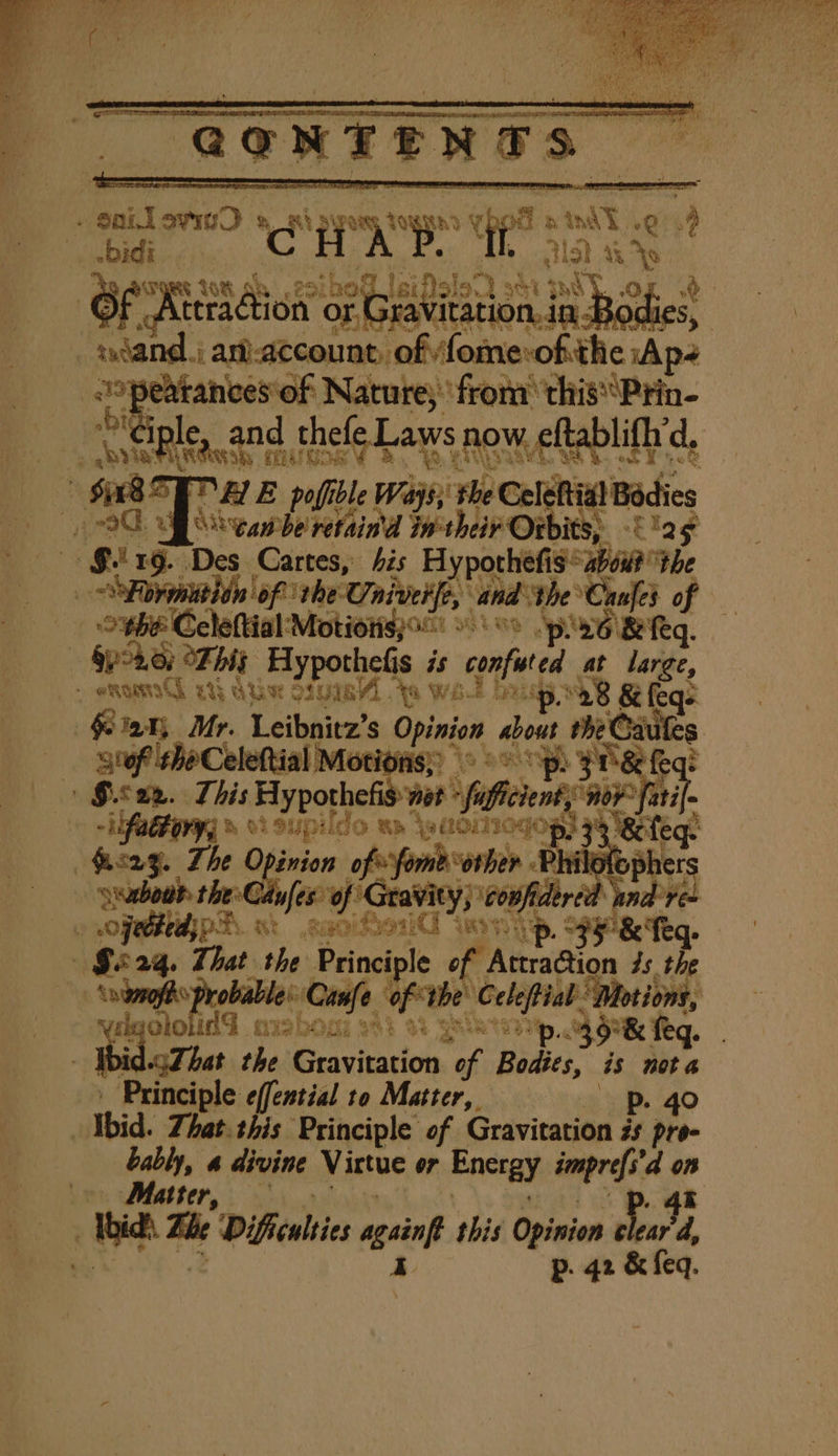 didi... . nye ae of naib pois een en ion..in Be Bodies, | ! swiand, i a-account, ne palo Ap- + erate Nature; fron ‘this Prin- and thefe Laws now. eftablifhrd, Y ‘ner Lach mile $85] MAE pofible Ways; the Cele tia Bodies “dean be retaind Iwtheir Ot its; ‘Elgg » §. 19. Des Cartes, his Hy pothefis abou? tb e Fp prinatld of) the Oniverfe, and ‘the Canfes of — — obe Celeftial Motionsjo °° pee &amp; eq. pokey Tht Hypothelis is confited at large, a ones a Uae ay pe. * bes bl br, et ; ens | &amp; Ot SUpido Ba ‘waainogog, s &amp;ifeq | Airy. The Opinion of fomborher Philofophers ee of Poacrvelia agi ane ‘ PA. xi aise iy ‘ | G824q. That the Principle of At the By, obable: Ci ae ‘of Ube Celefiab. ‘Motions, lg ololi id qushosi 383 33 Opes 39° &amp; feq. 3 Ibid.gZhat the Sessile ade Bodics, is nota Principle effential ro Matter, p. 40 ) Ibid. That. this Principle of Gravitation #s pre- | bably, a divine Virtue or Energy imprefs’d on | yn her, By Ibid). Tle Difficulties agsiof this Opinion deo't d, ey p. 42 &amp; feq.