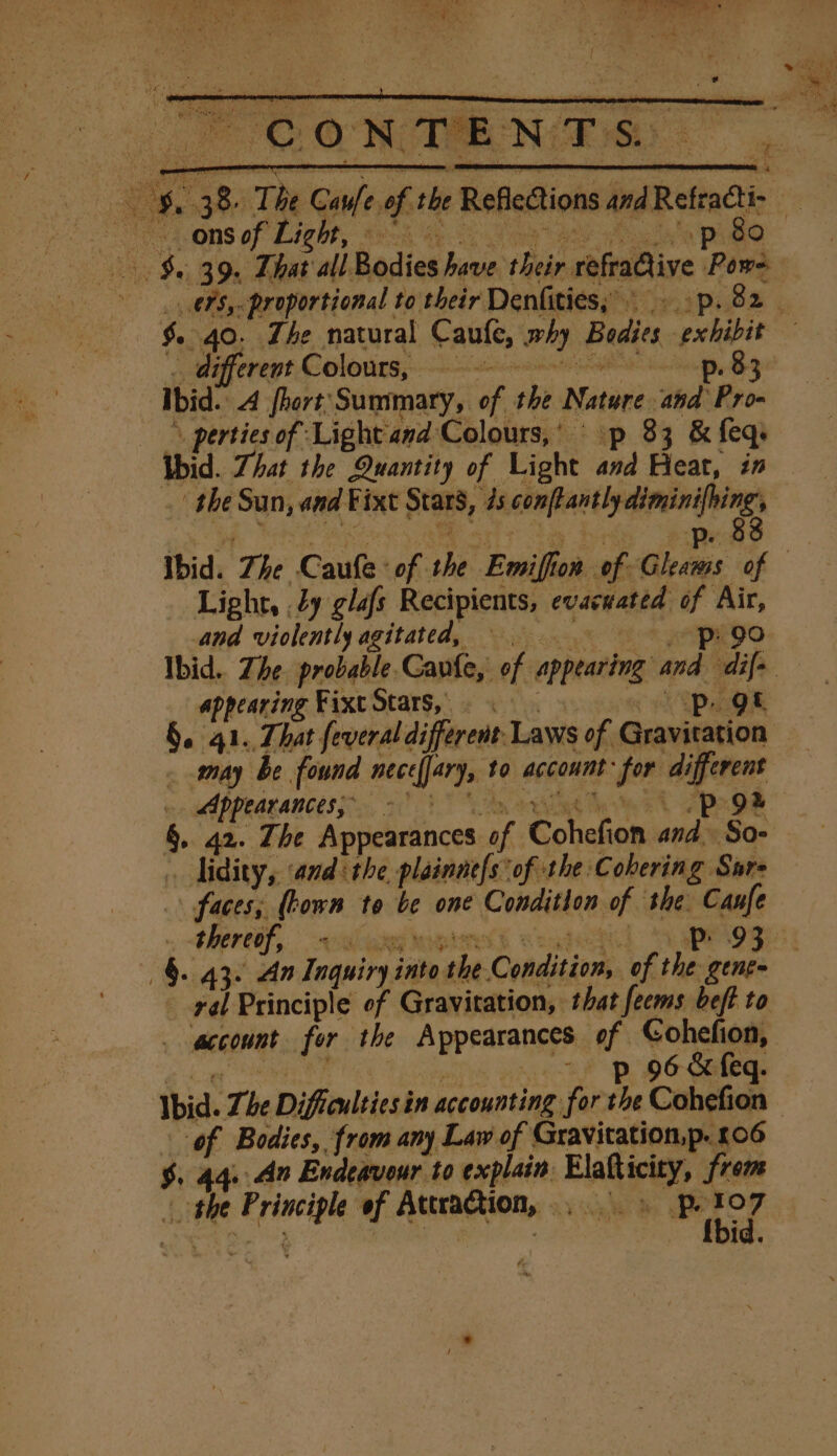 _ ons of Light p 80 ato proportional to their Denfities;» -p. 82 different Colours, p. 83 | Ibid. A fort Summary, of | shi Nate thd Pro- -* perties of Light and Colours,’ p 33 ‘&amp; feq, Ubid. Zhat the Quantity of Light in Feat, in Light, 29 glafs Recipients, evacuated of Air, and violently agitated, p90 appearing Fixt Stars,” Pe §. 41. That feveral different Laws of PR Appearances, - didity, ‘andthe plainne{s of the Cohering Sure \ faces; (hown to be one Condition of she. seal thereof,