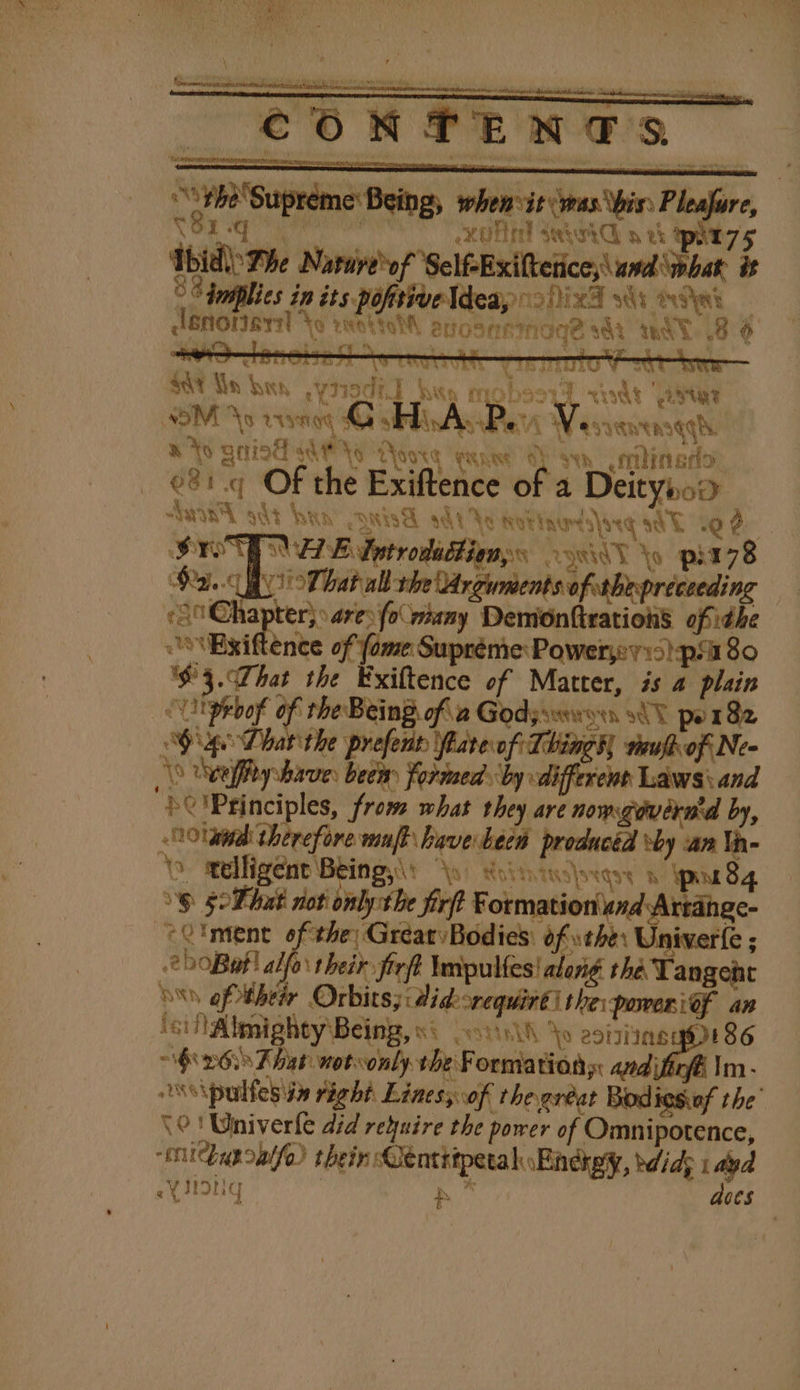 €ON PEM e's 7h) Supreme Being, when vir vwas his: Pleafure, V1 ie esta igh XUH MH seyohG a xk Qt s Thiel Phe spied Be wpa or Nace ~&lt;| it °° fuiplies in its pofisiveldeay 2) x3 i ees Meee \o reat evOsNAINGG? sat WAT 8° &gt; CNN CEREAL Ce TR ee tie Trey, | FERRERS Te TE $y GY hay “¥ tiodi a | AK fh MIO by . 4 &lt;ot ‘Tied ASM As vrssog, G JAAP. yet eee Tl | “AW esvewensgg hy AS BAIT AH AG oor nee OL san milingo: e%:.q Of the Exiftence of a Deitynoo “Wwinl odt hon LMA sdt Yo tottndlarq stl 19% STP A EL dotrodadtionys 2MeY Yo pia7s8 Pate That all the Arguments ofthepree. ding Chapter; are: (o many Demionfirations ofthe \Exiftence of (ome Supréme Powers) pia 80 '$3.WThat the Exiftence of Matter, is a plain “Utpebof of the Being. of 2 Godyseworn 80 por 82 Sage Dhar the prefent fare of Thingh reufhof Ne- (0 Upeffty shave: bees Formed by differents Laws and “bO'Pginciples, from what they are nomgovernid by, Olam therefore wnft have beew producéd vby an Va \ melligent Being,\: Roiintuslrqey gn 84 6 5 Phat not onlytbe firft Formation und Artange- -C'ment ofthe) Great Bodies: of sth: Univerfe ; 2 0Bat! alfo their firft Wmpulfes! along the Tangent Sn oftheir Orbits; didorequiré) thei power ief an ici fAbmighty'\Being, si .o1vih Yo esisting ge 86 “$026. hat notwonly the Formation: andifirff Im - w\pulfesia right Lines of thegréat Bodiesiof the’ \0! Wniverle did reyuire the power of Omnipotence, mnitchuponife) thein CentrtpetalEndkpy, bdidg tad eYIIONG } aces