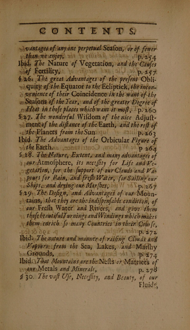 “wane nin rental ~ inv Ge Bk pr phamemesenjayy 6% \o (10d) oat tay: pais 4 bi id The Nature of Vegetation; van the Cis sief Rextilitys:, orien Sag ol .d'p,. cee - $a6a Tha great Advantages “of anh pref Obii | ‘siquity ofthe Equator tothe Ecliptick, she tncon- yenience of their Coincidence in the want of the wo Sealoris of the Tear, sand of the greater Degree! of odheat i. thofe places which want atmo; Tpr60 Rts The wonderful Wifdom of the nice Adit m iF -glthe-Planets fron | bid. The Advantages if at : Orbicua at Fie af vthe Bitths yoanevinn0D so ee $:28. LheNature; Extent cand Juitdy aboibieael of aeercitmofphere, its necefity for Life andVe- operations: forthe fupport of our Clouds and Vas = res for. Rain, and (ref Water; for Sailiae our sean Shipsoand drying out Mar(les; yb VT 1S pila 7 $:29\. Zhe Dofign, and: Advantages of cup Moan- yitains \that they aretheindifpenfable condition, of wars Frefh, Water’ and Rivers, and igiee\them xg thofe beaut ful Lurnings and Windings whichwmakes | utbemsecrich: fo wmaiy. Contrtes: ‘invhein' Ooth [c, p39} OES -G aif sslionty7 z ida 7. henature cand maunerof at ing! Chad? and snl diets the Seay Lakes, 6 ona ds, nue | ant {Wain ‘git B 4 ooat Not Ibid \Lhat Motistains arethe Nets’ ons es if assennsMetals and Minerals, — -p. 278 s $30 Lhe vaft fe, ve hity, and ae “ our Jes Fgh Ss