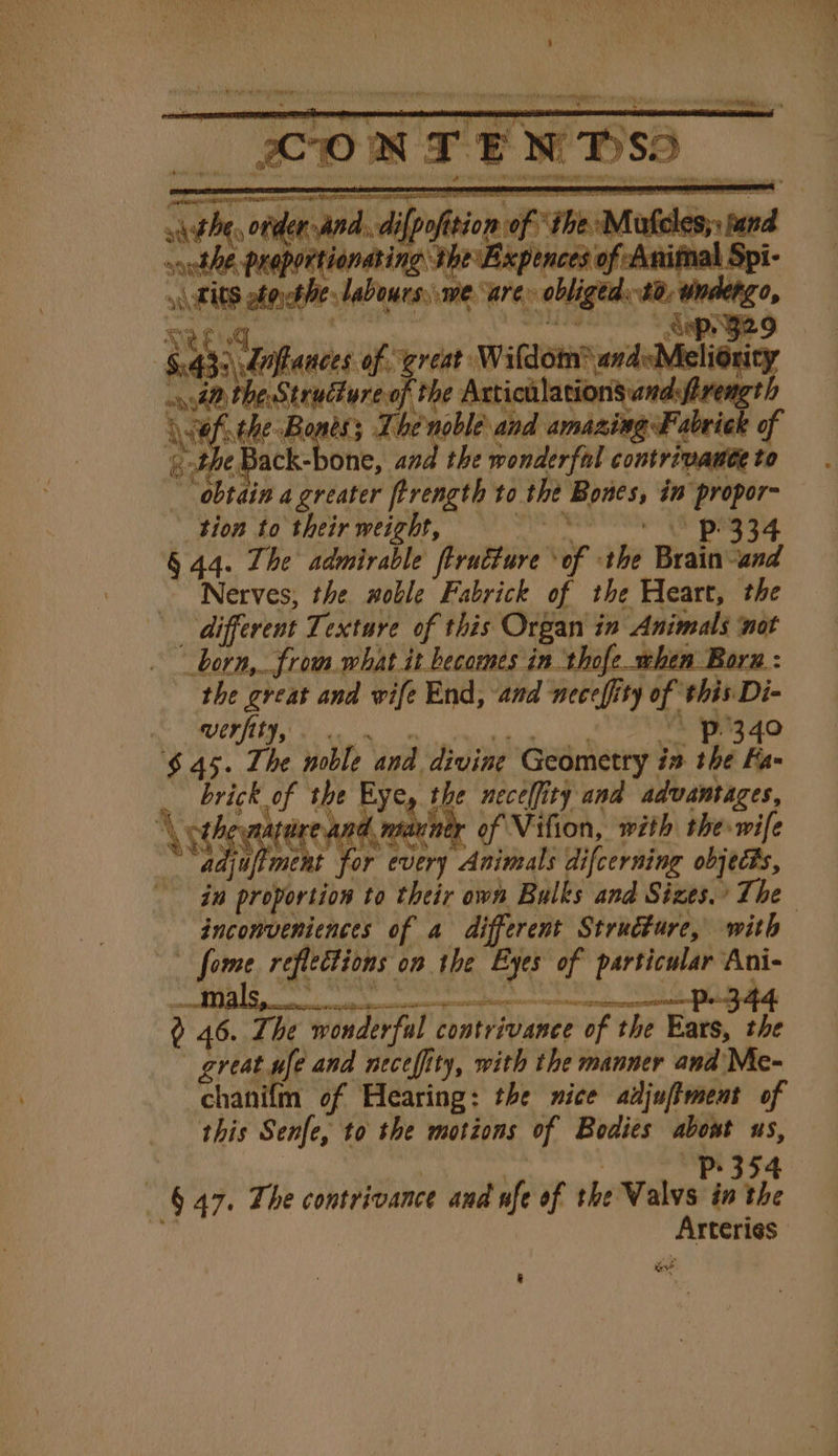 9 amen arena an Rha athe eel aon — tbe The he as one Ab Prepon tionat is EXPer a Se seshe lubes, we care = obliged. $0, undergo, Sep 929 : ry 3 daances of great: Wildotn® andsMelionity ays Hen sane Mee Articulations andsfirength ofthe Bones; Li the Back-bone, and the wonderfnl contrivante to “obtain a greater ftrength to the ie in propor- tion to their weight, Pp 334 § 44. The admirable ftruéture IP ahe Brain “and Nerves, the woble Fabrick of the Heart, the different Texture of this Organ in Animals not “born, from what it becomes in thofe when Born : the great and wife End, and neceffity of. this Di- werfity, p340 $45. The noble and. divine Geometry. in the Fa brick of the Eye, the neceffity and advantages, ature and, of Vifion, with the wife Ay for sii Animals difeerning objects, is &gt;= inconveniences of a different Strudture, with _ fom reflections on the ig of particular Ani- z 46 The wonderful contrivance ‘of F the Ears, the great ufe and necefity, with the manner and Mc- chat of Hearing: the nice adjufiment of this Senfe, to the motions of Bodies rol uS, _ § 47. The contrivance and ufe of the Valvs in ah ah bhai