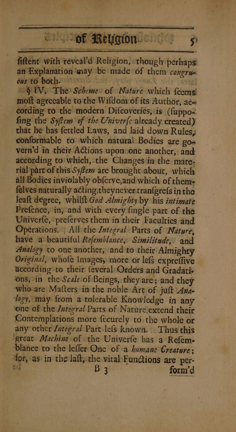 fiftent’ with ‘reveal’d Religion, «though perhaps! an Explanation ‘may be made of them congry= HSS BORLA S02 pele yond ri OG TVe The? Scheme: of Nature which feems! moft agreeable to the Wifdom of its Author, ace cording’ to the ‘modern Difcoveries, is (fuppo- fing the Sytem of the Univerfe already created) that he has fettled Laws, and laid down Rules, conformable to which natural: Bodies are go- vern'd in their AGtions uponsone another, and: according to'which,-the Changes in the mate- rial part of this Sy/tem are brought.about, which _ all Bodies inviolably obferve,and which of thems felvés naturally acting;theynever.tranfgrefs in the leaft degree, whilft.God Almighty by his intimate Prefence, in,-and with every fingle part of the Uhiverfe, preferves them in their Faculties -and Operations. | All:the Zutegral Parts of Nature, have a beautiful Refemblance, Similitude, and Analogy to one another, and to their Almighty Original, whiofe \mages, more or lefS expreffive according to their’ {everal: Orders and Gradati- ‘ons,-in the Scale-of Beings, they are; and they who are Matters in the noble Art of juft Aya- logy, may from a tolerable Knowledge in any _ ‘one of the Jutecral Parts of Naturejextend their Contemplations more fecurely to. the whole or any’ other Zvtegral Part lefs known. Thus this ‘great Machine of the Univerfe has a‘Refem- ‘blance to the leffler One of -a humane Creature; 4or, as: in the laft,: che vital:Fungtions are per- eG B 3 | form’d