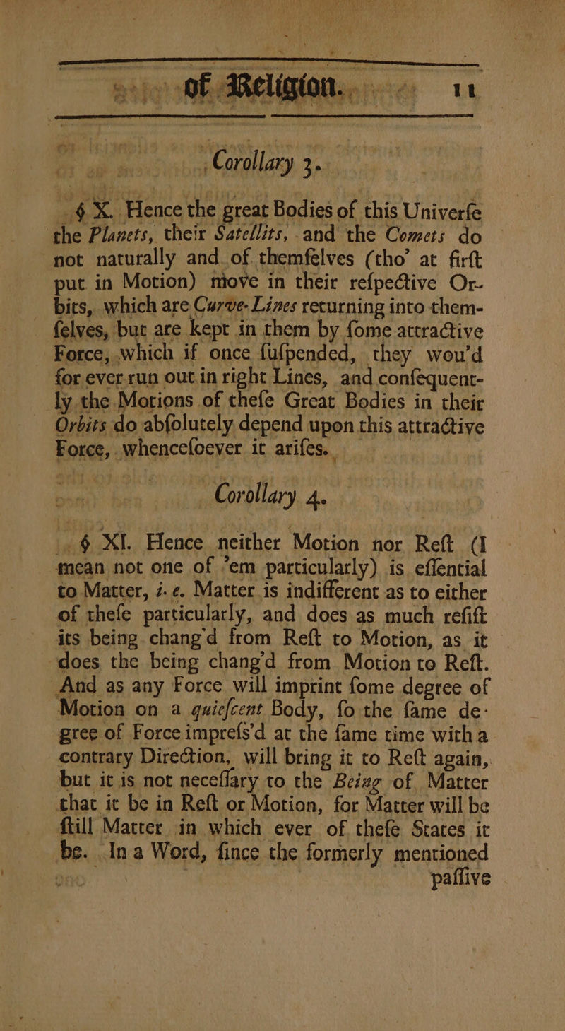 _§X. Hence the great Bodies of this Univerfe the Planets, their Satcllits, and the Comets do not naturally and of themfelves (tho’ at firft put in Motion) miove in their re{pective Or bits, which are Carve- Lines returning into them- {elves, but are kept in them by fome attractive Force, which if once fufpended, they wou’d for ever.run out.in right Lines, and conféquent- ly the Motions of thefe Great Bodies in their Orbits do abfolutely depend upon this attractive Force, whencefoever ic arifes. ~ Corollary 4. _.§ XI. Hence neither Motion nor Reft (I mean not one of ’em particularly) is effential to Matter, i.e. Matter is indifferent as to either of thefe particularly, and does as much refift its being changd from Reft to Motion, as it does the being chang’d from Motion to Reft. And as any Force will imprint fome degree of Motion on a quiefcent Body, fo the fame de- gree of Force imprefs’d at the fame time witha contrary Direction, will bring it to Reft again,. but it is nor neceflary to the Beiwg of Matter that it be in Reft or Motion, for Matter will be ftill Matter in which ever of. thefe States it be. In a Word, fince the formerly mentioned mney | : paffive