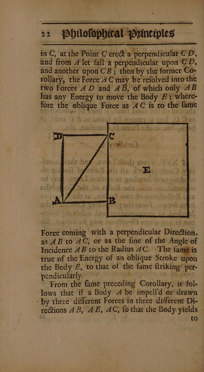 in C, at the Point C ere@'a perpendicular CD, and from A’let fall’a perpendicular upon CD, and another upon CB; then by the former Co- rollary, the Force 4 C may be refolved into the two Forces 4'D and AB, ‘of which only 4B has any Energy to move the Body £3 where- fore the ‘oblique ‘Force as AC is to the! fame Force coming with a perpendicular DireGion, as 4B to AC, or as the fine of the Angle of Incidence 4B to the Radius 4C. ‘The famé is true of the Energy of an oblique Stroke upon the Body £, to that of the fame ftriking’ per- pendicularly. » * ve i From the’ fame preceding Corollary, ic fol- lows that if a Body A be impell’d or drawn - by three different Forces in three different Di- rections 4B, AE, AC, fothat the Body. yields es | a