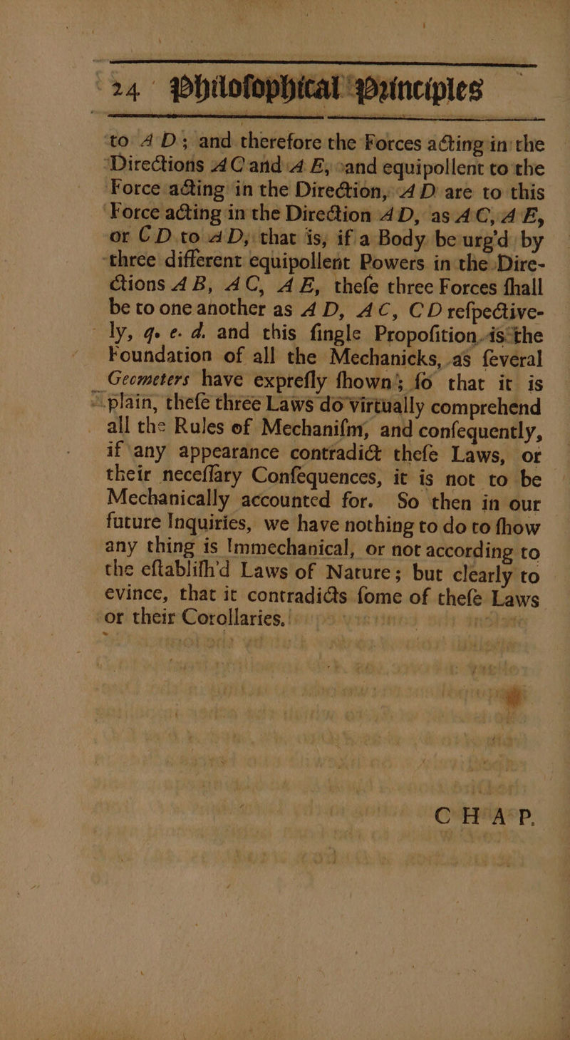 to 4D; and therefore the Forces acting in’ the ‘Directions AC anda EB, xand equipollent to the Force aéting in the Dire@tion, 4 D are to this ‘Force acting in the Direction AD, as AC, AE, or CD. to aD, that is, if a Body. be urg'd by ‘three different equipollent Powers in the Dire- ctions 4B, AC, AE, thefe three Forces hall be to one another as 4 D, AC, CD refpective- dy, qe e. d. and chis fingle Propofition.is*the Foundation of all the Mechanicks, as f{everal Geometers have exprefly fhown fo that it is - plain, thefe three Laws do Virtually comprehend all the Rules of Mechanifm, and confequently, if any appearance contradic&amp; thefe Laws, or their neceflary Confequences, it is not to be Mechanically accounted for. So then in our future Inquiries, we have nothing to do to fhow any thing is Immechanical, or not according to the eftablifh'd Laws of Nature; but clearly to evince, that it contradi@s fome of thefe Laws or their Corollaries, |. aE rood ah C HAP.