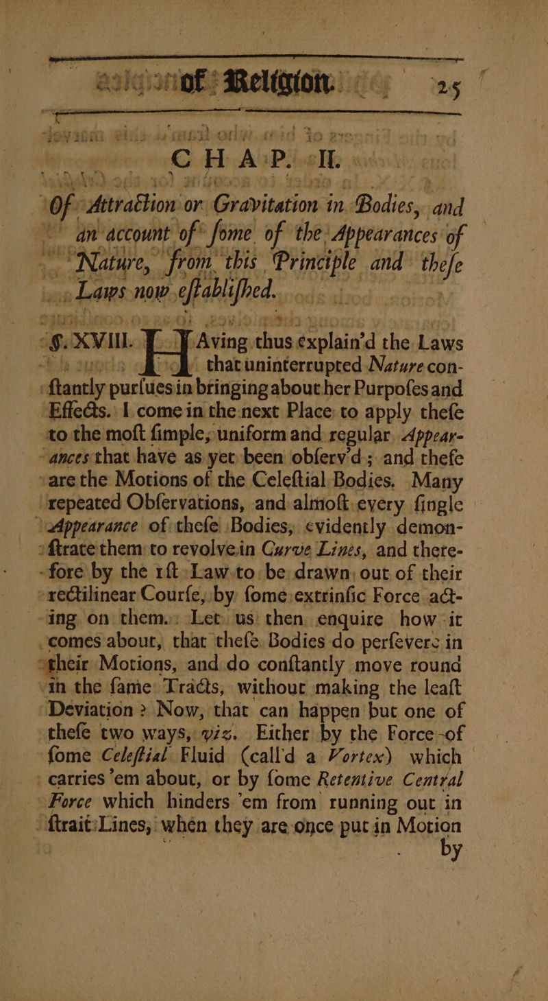 : ’ “ir is ee os ¢ ty # ne ey 4 le, atin Se adh ole My Bad a a n - . eR ee eS LS eee ae | G &gt;2 f j » &amp; Fi ‘ \ Caw &gt; as , wh }. f ea /] i i @ 7 2 ge 4 ie i j 9. ” 94 ye “@ Bin a hi “OF Attrabtion or. shaxavisations in, Bodies, ‘die “an account of fome of the Appearances of “Nature, from: this es and ai » Laws now, plied. Caving: thus dxolude the Laws 2 off thatunintercupted Nature con- | eho shh in bringing aboucher Purpofes and to the moft fimple,; uniform and regular. Appear- “ances that have as yet been obferv'd; and thefe vare the Motions of the Celeftial, Bodies. Many repeated Obfervations, and almoft, every fingle \ Appearance of thefe Bodies; evidently demon- oftrace them: to revolvein Curve Lines, and thete- -fore by the rft-Law-to. be drawn: out of their rectilinear Courfe,, by {ome extrinfic Force a@- ing on them): Let. us then enquire how it ‘comes about, that thefe Bodies do perfevere in their Motions, and.do conftantly move round in the fame: Traéts, withouc making the leaft Deviation &gt; Now, that can happen but one of thefe two ways, viz. Eicher by the Force-of {ome Celeftial Fluid (call'd a Vortex) which carries em about, or by fome Retentive Central Force which hinders.’em from running out in ftrait:Lines,' when they are once put in Motion by % XVII