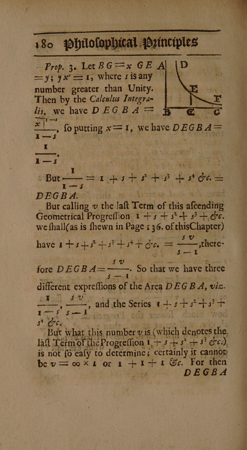 - Prop. 3. Le BG =x GE A a ==; yx*==1, where sisany | number greater than Unity. Then by the Calculus gs lis, wwe have D EG BA&gt;= x | -» fo putting x= I, we sie DEGBA= Beer ressceah i—sS I eer te ha +3 4 bs wigatid rH, DEG B A. But allie vu the. laft Term ie this afeehing Geometrical Progrefion 1 -+s + s*-+ 8 +.66. we fhall(as is fhewn in Page ¢ 36. of thisChapter) have 1+ s+3° +5? me ae 5 U — there- —= fore DEGBA=~ . So that \ we have three different See re oF the Arca DEG BA, viz. eMorh dlUry | ar ace HE eS and the Series tists e+ i bi st Ore. But what this. number vis (which denotes the lat Lerm ‘of pant I+s+s ts? Ce: ), is not fo eafy to determine; ‘certainly j it cannop bev ooXn or x +1+14 Ge. For then “ee DEGBA