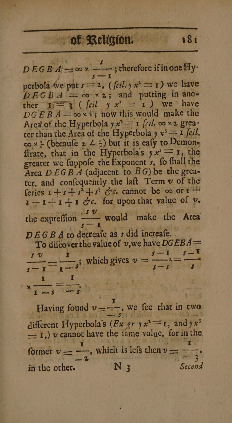 OB Relgion = 8 ryt ; i DEGB Aj 0x — ; therefore ifin one Hy- a D Peary perbola 4ve’ put p= 2, (feiliy x? = 1) we have DEGBA = 0 x2; and putting in ane~ ther” p= 3 ( {cil y % = 1) we have DGEBA=oox?s now this would make the Area of rhe Hyperbola yx° = 1 {cil. 00 x2 grea- ter than the Area of the Hyperbola y «3 = x foil. co x } (becaufe 2 4 3) but it is eafy to Demon, {trate, that in the Hyperbola’s yx’ = 1, the greater we fuppofe the Exponent s, fo fhall the Area DEG B A (adjacent to. BG) be the grea- ter, and confequencly the laftt Term v of the feries rts +s? +3? Ge. cannot be oo orm + ytactaits &amp;¢. for upon that value of v, the expreffion cae would make the Area DEGB A todecreafe as s did increafe. To difcover the value of v,we have DGEBA= a I P : “s—t s—t ee a se MICH Biv es to es a oe ri ge WAM Eos | th | eat ct ae I i s I-—S5 ace &gt; : . ; 3 T : “a m _ Having found v———, we fee that in two . rg yy ae a ; — SF) | Sika Ps ahaidiany Me different Hyperbola’s (Ex gr yx°= 1, and yx’ —- f,) v cannot have the fame value, for in the former v — —, Which is Icfs thenvu— ——, in the other. SN Second