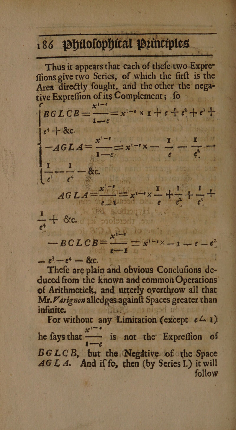 Thus it appears that each of thefe'two: Expre~ ffions give two Series, of which the firft is the Area directly fought, and the other the iia tive Expreffion of its Complement; | fo- xine sid Do | [BcLcB=~—=x Fe rhetete 4. bide’ : &lt; ae 8 S09 I \ Ar : AGL ee er &lt;TE Tt BAT Tra Vie es He &amp; I ee ae 78 yk hae iia baeuld RE, ie oe al x Cant 46 tig Seis = +4 ie p es Sth } Sines ry fe ae SS War aie bleed © ae | I ae (Pee Sat oes 13 f So We , j a MS ea oitonot af i ee o es A m2 yeni bl abi! 9 ate — BCLCB= raed apo ee it Bark, &amp; —e—et — Pw rs Thefe are plain and ate et Conaluficis: Hle- duced from the known and common Operations of Arithmetick, and utterly overthrow all chat Mr. Varignon a ce gtcater than infinite. TR For without any ‘Limitation Gaskveniy ef. 1) I= ¢ he fays that ger is not the Expreffion of BGELCB, but the Negative ‘of: the Space ollow