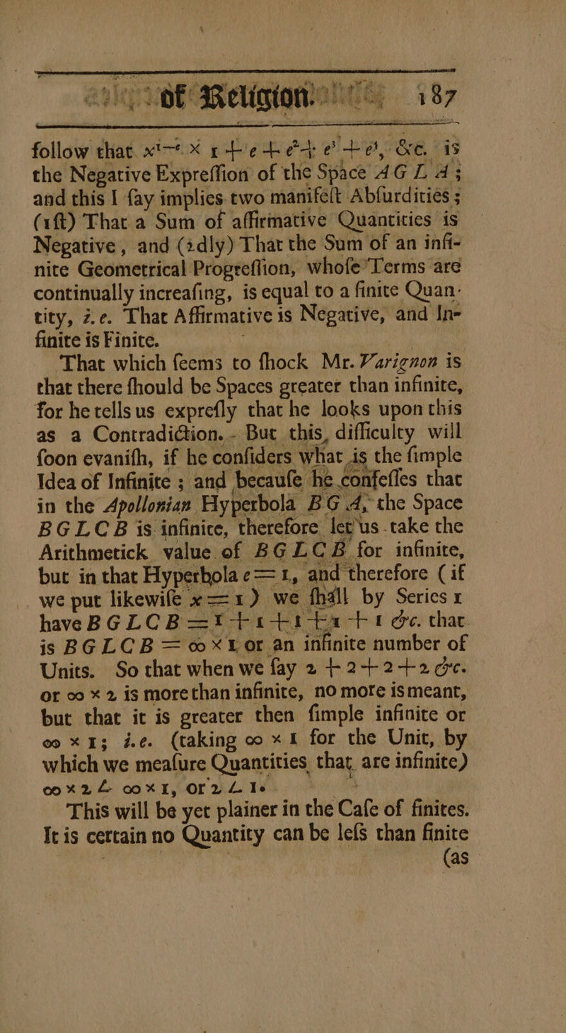 &gt;t Leer 4 0 T? 4 fers fi Sea ad ee Q. Risto: ae ee tt, , mM yy | | oo fs ih eke ) k del, oy ‘te * ¥ iy. ‘ 1 4 } Fa ew ah Nd Bal 4 h } 7 ve follow that. xt X rteteae +e, Ge, is (1ft) That a Sum of affirmative Quantities is Negative, and (idly) That the Sum of an infi- nite Geometrical Progreflion, whofe Terms are continually increafing, is equal to a finite Quan- tity, ze. Thar Affirmative is Negative, and In- finite is Finite. ey | That which feems to fhock Mr. Varignona is that there fhould be Spaces greater than infinite, for hetellsus exprefly that he looks upon this as a Contradiction. - Bur this, difficulty will foon evanifh, if he confiders what is the fimple Idea of Infinite ; and becaufe he. confefles thac in the Apollonian Hyperbola BG 4, the Space BGLCB is infinice, therefore let us .take the Arithmetick value of BG LZCB for infinite, but in that Hyperholae==1, and therefore ( if we put likewife x=1) we fhall by Series x haveBGLCB=t+i+1ta+t Ge. thac is BG LCB = oor an infinite number of Units. So that when we fay 2 + 2+2+20¢. or co ¥ 2 is morethan infinite, no morte ismeant, but that it is greater then fimple infinite or co X13; de. (taking oo x1 for the Unit, by which we meafure Quantities that, are infinite) og Mite! od KL OOr WL) TE kL This will be yet plainer in the Cafe of finites. It is certain no Quantity can be lefs than finite ’ | Sy (as eet