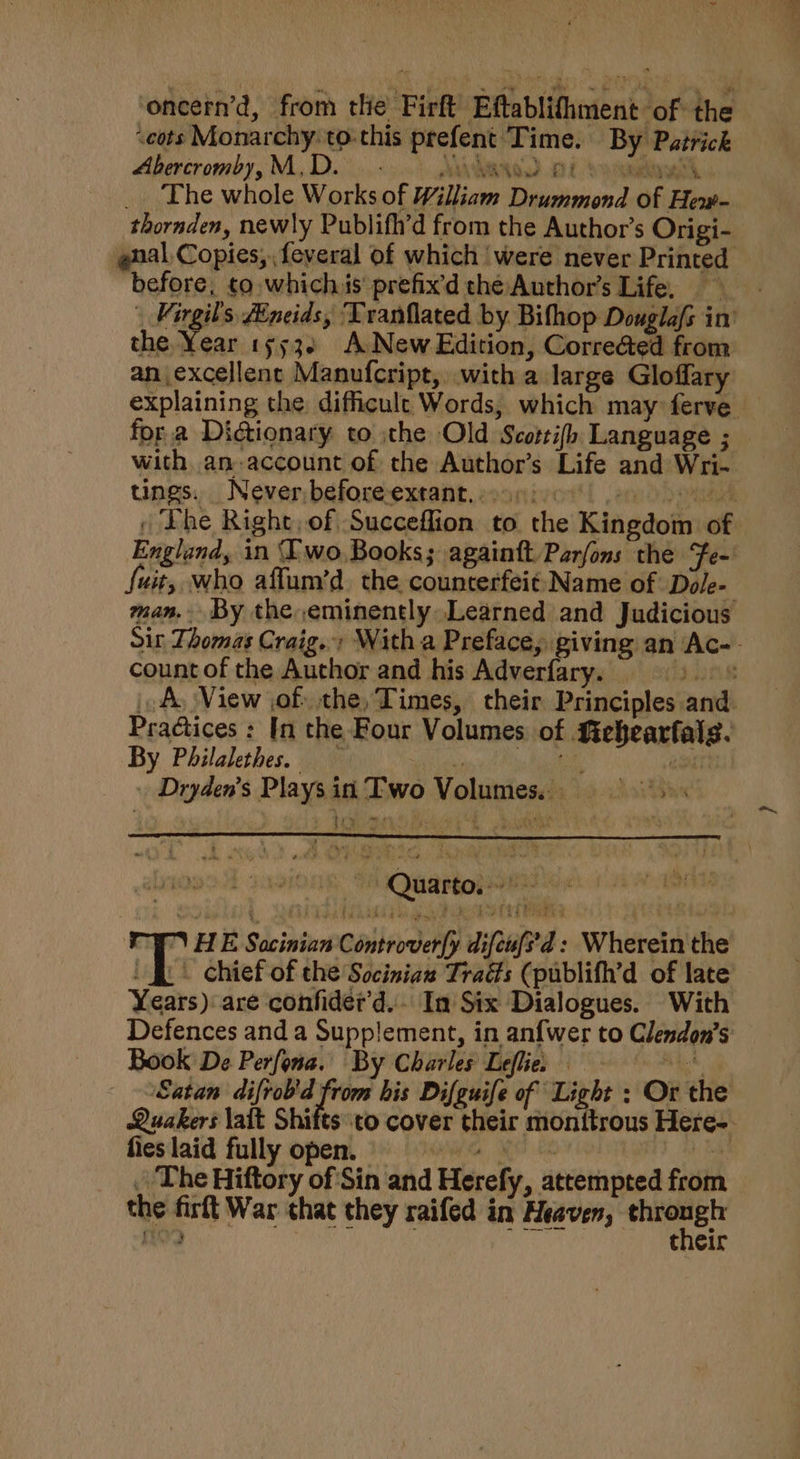 oncern’d, from the Firft Eftablifhment of the seots Monarchy: to-this prefent Time. By Patrick Abercromby,M,D. _ - AV AWNOD OE Scotty, _. The whole Works of William Drummond of Hew- thoraden, newly Publifh’d from the Author’s Origi- gnal Copies, feveral of which were never Printed before, to whichis prefix’d thé Author's Life. | Virgil's Zineids, Tranflated by. Bifhop Douglafs in’ the Year 15532 A New Edition, Corre@ed from an excellent Manufcript, with a large Gloffary explaining the difficult Words, which may ferve _ fora Dictionary to the Old Scottifh Language ; with an-account of the Author’s Life and Wri- tings. . Never;before-extant. eoonivot'! ,am o&gt; end , Lhe Right, of Succeffion to the Kingdom of. England, in Two.Books; againtt Parfons the Fe~ fuit, who affum’d. the counterfeit: Name of Dole- man. By the eminently Learned and Judicious Sit Thomas Craig.» With a Preface, giving an Ac-- count of the Author and his Adverfary. 9) ® AL View jof the, Times, their Principles and Practices : In the Four Volumes of Siehearfals. By Philalethes. Lay = gh oo . Dryden’s Plays in Two Volumes... : T HE Sacinian Controver(y difen{i’d : Wherein the / fi. chief of the Socinian Trads (publifh’d of late