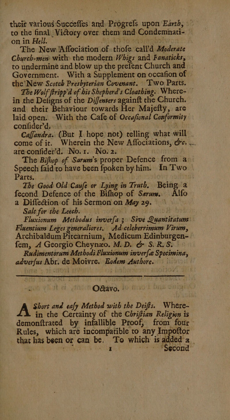 theit various Succeffes and. Progrefs upon Earth, to the final _ Vi@ory over. them and. Condemnati- on in Hell. | RO PO SAD iG oto The New: Affeciation of thofe call’d Moderate Church-men: with» the modern Whigs and Fanaticks, - to undermine and blow up the prefent Church and Government. With a Supplement on occafion of the’ New Scotch Presbyterian Covenant. ‘Iwo Parts. The Wolf ftripp'd of bis Shepherd's Cloathing. Where- in the Defigns of the Diffensers againft the Church. and their Behaviour towards Her Majefty, are laid open. - With the Cafe of Occafional Conformity confider’d..s ‘at Sih 4 Caffandra. (But I hope not) telling what will come of it. Wherein the New Affociations, de. are confider’d. No.1. No.2. | The Bifhop of Sarum’s proper Defence from a Speech faid to have been fpoken by him. In'Two | Parts.) Ai. BA) Soeats MRE UD. | The Good Old Caufe or Lying in Truth. Being a fecond Defence of the Bifhop of Sarum. Alfo a Diffetion of his Sermon on May29.° . Salt for the Leech. ! ; os a Fluxionum Methodus inverfa 3 Sive Quantitatum Fluentium Leges generaliores. Ad-celeberrimum Virum, Archibaldum Pictcarnium, Medicum Edinburgen- fem, 4 Georgio Cheynzo. M.D. &amp; S.R.S. &gt; Rudimentorum Methodi Fluxionum inver{a@ Specimina, adverfus Abr. de Moivre. Eodem Authore. 9 Odtavo. - A Short and cafy Method with the Deifts. Where- in the Certainty of the Chriftian Religwn is demonftrated by infallible Proof, from four Rules, which are incompatible to any Impoftor that has been or can be. To which is added a | I - + *$econd’