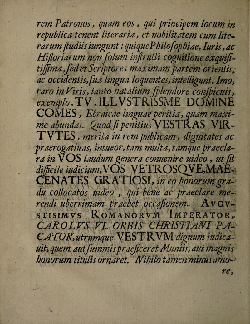 rem Patronos , quam eos, qui principem locum in republica tenent literaria, et nobilitatem cum lite- rarumfiudiis iungunt: quiquePhilofophiae, luris, ac Hiftoriarum non folum injlrutti cognitione exquifi- tiffimafed et Scriptores maximam partem orientisy ac occidentis,fua lingua loquentes, intelligunt. Imo, raro in Vir is, tanto natalium fplendore confpicuis, exemplo, JV, ILL VSTRiSSME DOMINE COMES, Ebraicae linguae peritia, quam maxi¬ me abundas. Quodfipenitius VESTRAS ViR- TVTES , merita in rem publicam, dignitates ac praerogatiuas, intueor, tam multa, tamque praecla¬ ra m VOS laudum genera conuenire ut deo, utfit difficile indicium,V OS V ETROSQVE,MAE¬ CENATES GRATIOSI, in eo honorum gra- • a y ■; V. '•> O du collocatos uideo , qui bene ac praeclare me¬ rendi uberrimam praebet occqfiomm. Avgv- stisimvs Romanoi^Vm Imperator* CAROLVS VI ORBIS CHRISTIMI FA- utrumque uit, quem autfummispraeficeretMuniis, aut magnis ornaret. MIHlo tamen minus amo re num wdica-