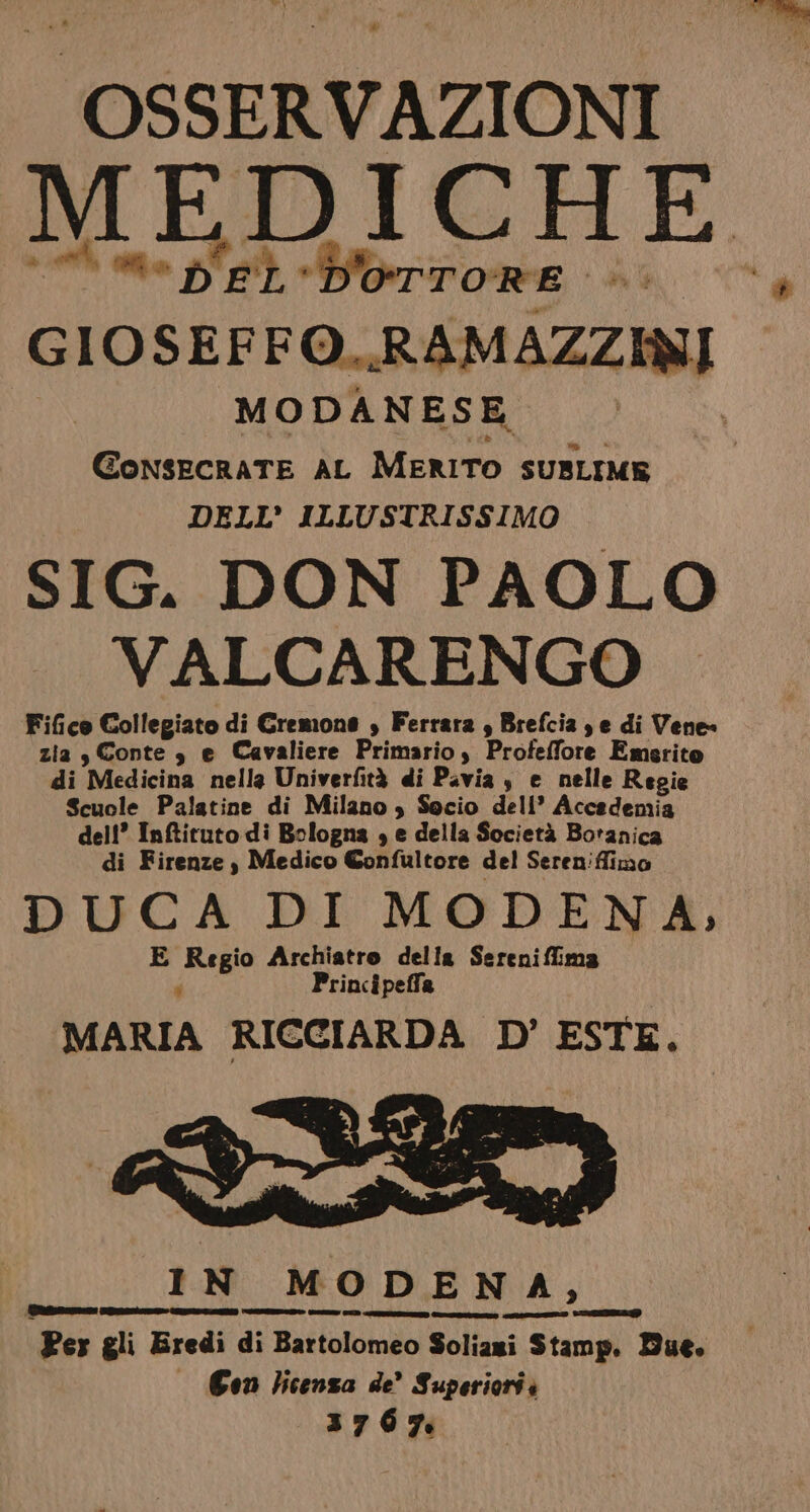 ‘OSSERVAZIONI MEDICHE “i *b'EL'Dorrore +. GIOSEFFO..R AM AZZINI MODANESE GonsecraTE AL MERITO SUBLIME DELL’ ILLUSTRISSIMO SIG. DON PAOLO VALCARENGO Fico Collegiato di Gremone , Ferrara , Brefcia je di Vene zia , Conte, e Cavaliere Primario, Profeffore Emerito di Medicina nella Univerfità di Pavia $ e nelle Regie Scuole Palatine di Milano , Socio dell’ Accademia dell’ Inftituto di Bologna , e della Società Botanica di Firenze , Medico Confultore del Sereniffimo DUCA DI MODENA, E Regio Archiatro della Serenifliima p Principeffa MARIA RICCIARDA D’ ESTE. preda Per gli Eredi di Bartolomeo Soliazi Stamp, Due. — Con licenza de’ Superiorii 3767. GOREDRDO CIISSD TIE LSIISIZIZO CT op CDI