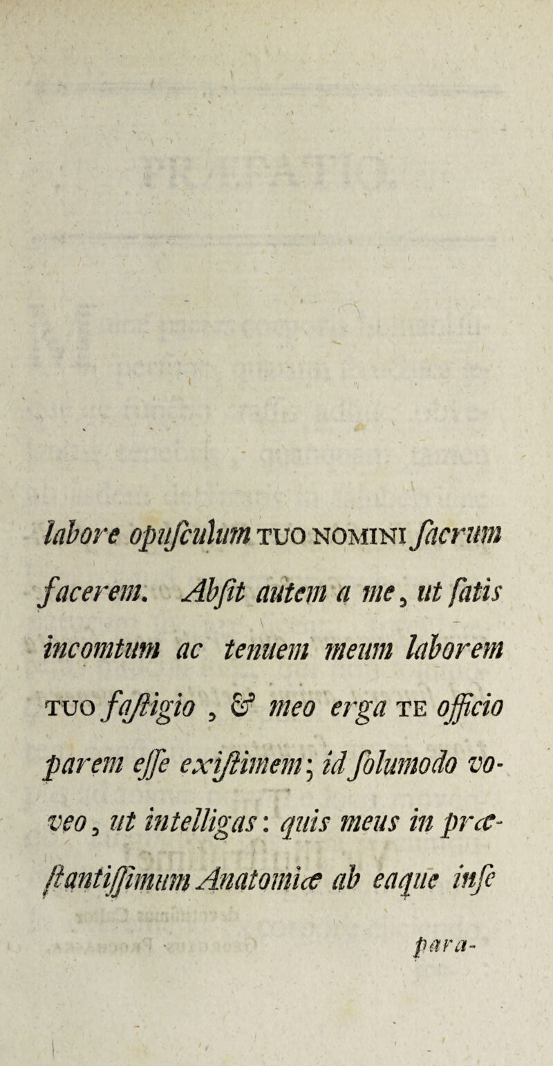 ( labore opufcuhm tuo nomini facrum facerem. Abfit autem a me, ut fatis incomtum ac tenuem meum laborem tuo fajligio , & meo erga te officio parem ejfe exifiimem; id folumodo vo¬ veo , Jit intelligas: quis meus in prce- ftantijjmum Anatomice ab e a que infe para-
