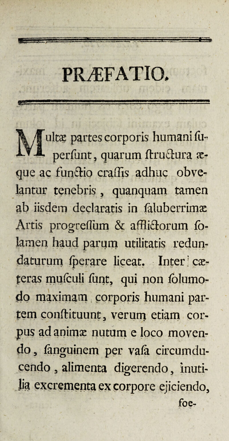PRAEFATIO. Multa? partes corporis humani fu- perfunt, quarum ftructura je- que ac functio eradis adhuc obve¬ lantur tenebris , quanquam tamen ab iisdem declaratis in faluberrimae Artis progrelfum & afflictorum fo- lamen haud parum utilitatis redun¬ daturum Iperare liceat. Inter; ce¬ teras mufculi ftint, qui non folumo- dp maximam corporis humani par¬ tem conftituunt, verum etiam cor¬ pus ad animsc nutum e loco moven¬ do, languinem per vala circumdu¬ cendo , alimenta digerendo, inuti¬ lia excrementa ex corpore ejiciendo, foe-