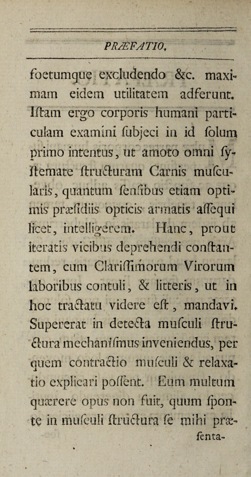foetumque excludendo &c. maxi¬ mam eidem utilitatem adferunt. Iftam ergo corporis humani parti¬ culam examini (abjeci in id folum primo intentus, ut amoto omni fy- iftemate ftru&uram Carnis mulcu- laris, quantum feniibus etiam opti¬ mis praefidiis opticis armatis aflequt licet, intelligerem. Hanc, prout iteratis vicibus deprehendi conftan- tern, cum Clariflimorum Virorum laboribus contuli, & litteris, ut in hoc tra&atu videre eft, mandavi» Supererat in dete&a mufculi ftru- £kiramechaniTmus inveniendus, per quem contra cHo mufculi & relaxa¬ tio explicari polient. Eum multum quaerere opus non fuit, quum (pon¬ te in mufculi ftru&ura (e mihi prae¬ tenta-