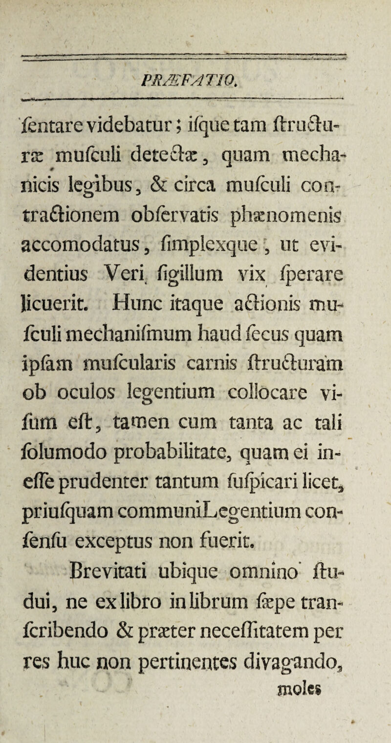 PRMFAT10. fentare videbatur; iique tam ftruCtu- tje mufculi dete£he, quam tnecha- # nicis legibus, & circa mufculi con¬ tractionem obfervatis phaenomenis accomodatus, fimplexque , ut evi¬ dentius Veri figillum vix fperare licuerit. Hunc itaque aftionis mu- fculi mechani linum haud fecus quam iplam mufcularis camis ftru&uram ob oculos legentium collocare vi- fum eft, tamen cum tanta ac tali lolumodo probabilitate, quam ei in- efle prudenter tantum fulpicari licet, priulquam communiLegentinm con- fenfu exceptus non fuerit. Brevitati ubique omnino ftu- dui, ne ex libro in librum fepe tran- fcribendo & praeter neceflitatem per res huc non pertinentes divagando, moles