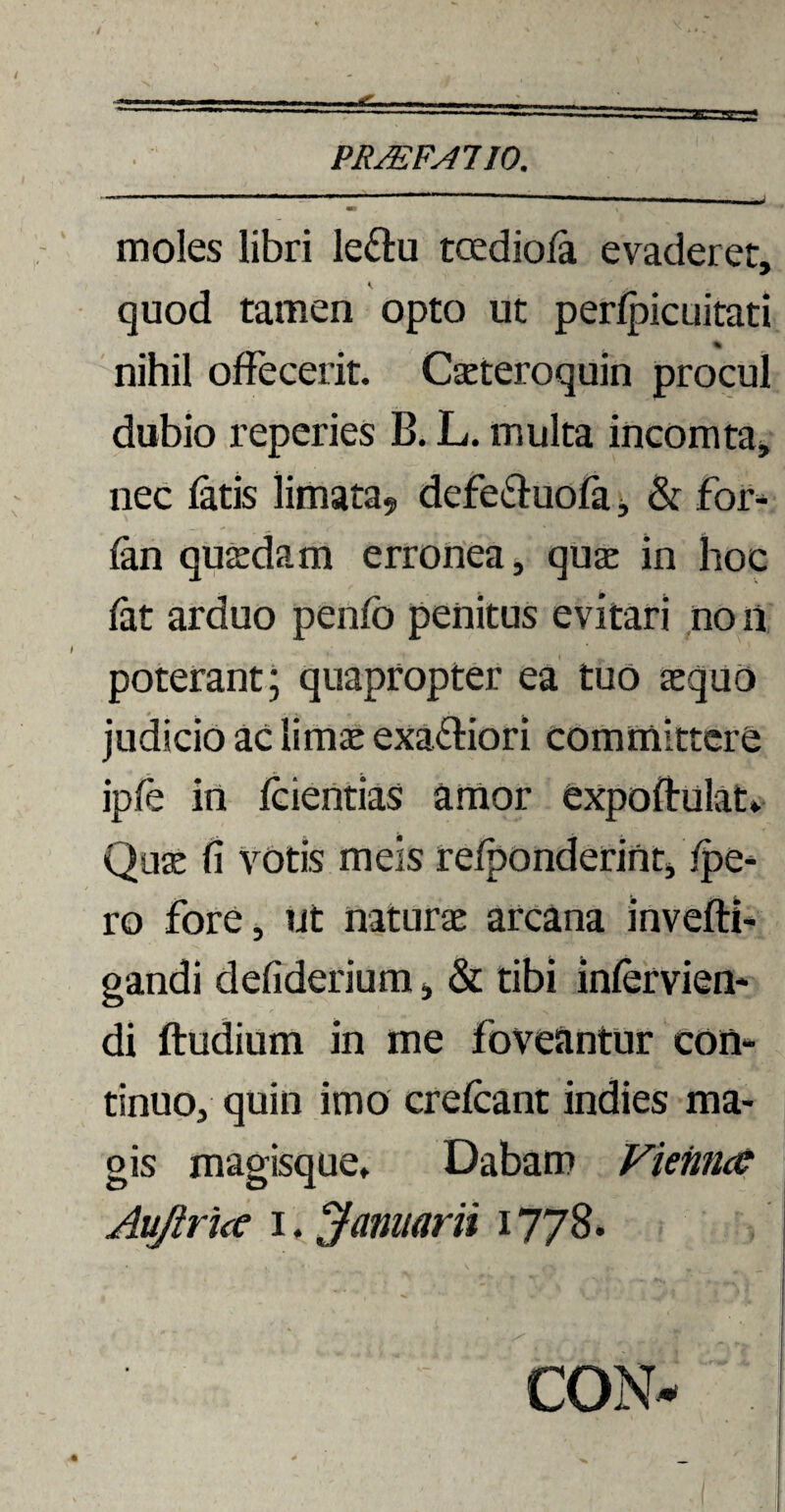 moles libri le&u tcedioia evaderet, i quod tamen opto ut perfpicuitati % nihil offecerit. Cseteroquin procul dubio reperies B. L. multa incomta, nec fatis limata? defe&uofa, & for- fan quaedam erronea, quae in hoc fat arduo penfb penitus evitari no n poterant; quapropter ea tuo aequo judicio ac limae exa&iori committere ipfe in fcientias amor expoftulat» Quae fi votis meis refponderint, (pe¬ ro fore, ut naturae arcana invefti- gandi defiderium, & tibi infervien- di ftudium in me foveantur con¬ tinuo, quin imo crefcant indies ma¬ gis magisque» Dabam Fieimcc Aujhice i. Jarmarii 1778. CON*