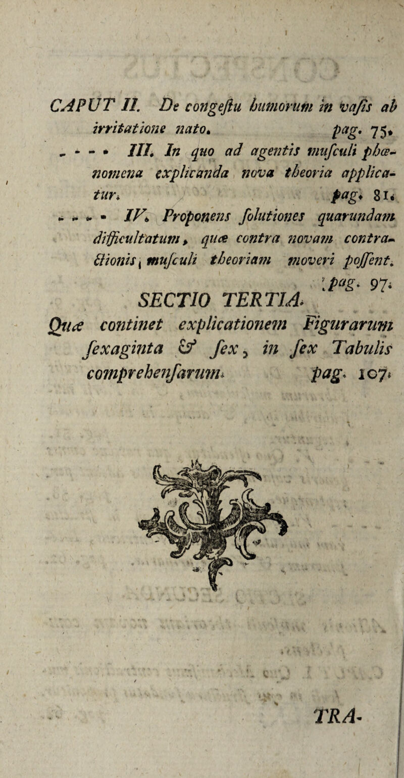 I , ♦ \ , _ } 4 - .. , -1- CAPUT 11. De congeftu humorum in vajts ah irritatione nato. pag. 75* . * - • IU. In quo ad agentis mufculi phae¬ nomena explicanda nova theoria applica¬ tur* pag; 81* ► * • IV\ Proponens folutiones quarundam difficultatum > qu& contra novam contra* Bionist mufculi theoriam moveri pojjent. I pag* 97' SECTIO TERTIA> continet explicationem Figurarum fexaginta & fex, in fex Tabulis comprehenfarmm pag. 107« TRA~