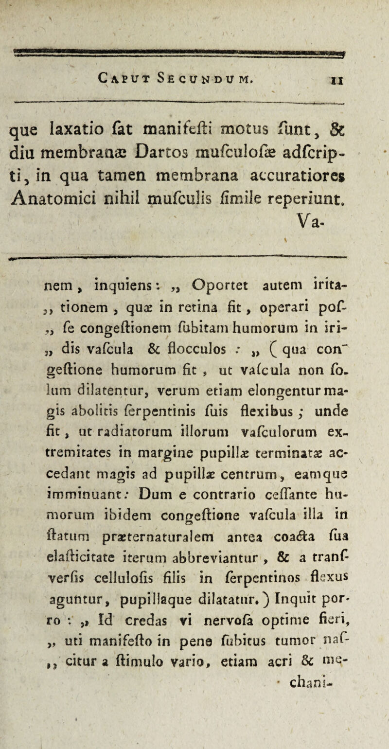 que laxatio fat manifefti motus funt, St diu membranae Dartos mufculofe adfcrip- ti, in qua tamen membrana accuratiores Anatomici nihil mufculis fimile reperiunt. Va- nem, inquiens: „ Oportet autem irita- 3) tionem , quas in retina fit, operari po£ ,, fe congeftionem fubitam humorum in iri- „ dis vafcula & flocculos : „ ( qua con~ geftione humorum fit , ut vafcula non fo- lum dilatentur, verum etiam elonoentur ma- gis abolitis ferpentinis Tuis flexibus; unde fit, ut radiatorum illorum vafculorum ex¬ tremitates in margine pupillas terminatas ac¬ cedant magis ad pupillas centrum, eam que imminuant: Dum e contrario ceflante hu¬ morum ibidem congeftiane vafcula illa in flatum praeternaturalem antea coa&a fua elafticitate iterum abbreviantur , & a tranfi verfis cellulofis filis in ferpentinos flexus aguntur, pupillaque dilatatur*) Inquit por* ro : ,, Id credas vi nervofa optime fieri, „ uti manifefto in pene fubicus tumor nafi- ,, citur a ftimulo vario, etiam acri & me- • chani- i