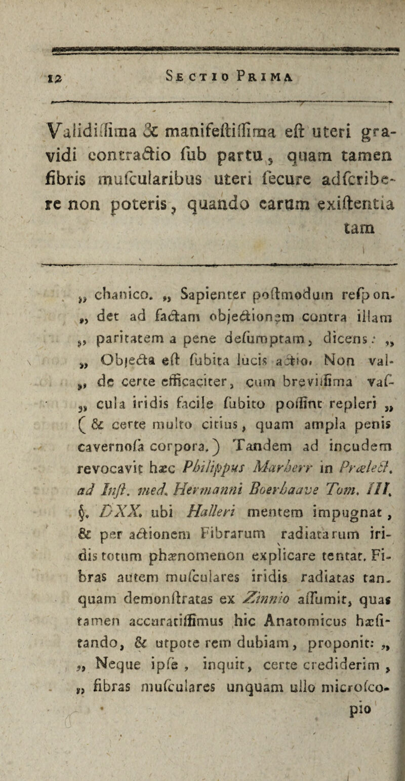 i v n Validi [fima 3e manifeftiifima eft uteri gra¬ vidi eontra&io fub partu, quam tamen fibris muicutaribus uteri fecure adfcribe- re non poteris, quando carum exiftentia tam • i V ' - - ---- ■»' ■ ..I. -——— w chanico. „ Sapienter poftmodum refpon- #) det ad factam obje&ion^m contra illam paritatem a pene defurnptam, dicens: „ „ Objeda eft fubita lucis actio» Non val- de certe efficaciter, cum breviifima vaC- 3S cula iridis facile fubito poffint repleri „ certe multo citius, quam ampla penis caverno/a corpora*) Tandem ad incudem revocavit haec Philippus Marherr in Prceleti, ad Inft. vied. Her manni Boer ha ave Tam. III’ DXX. ubi Halleri mentem impugnat , & per a&ionem Fibrarum radiatarum iri¬ dis totum phaenomenon explicare tentat* Fi¬ bras autem mufculares iridis radiatas tan. quam demonftratas ex Zinnlo affumit, quas tamen accaraciffimus hic Anatomicus hscfi- tando, fk utpote rem dubiam, proponit:,, ,, Neque ipfe , inquit, cerre crediderim , fibras mufculares unquam ullo niicrofco- • pio