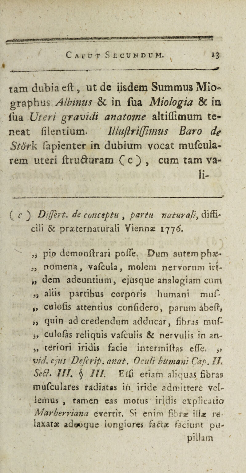 ' V tam dubia eft, ut de iisdem Summus Mio graphus Albinus & in fua Miologia & ia Ilia Uteri gravidi anatome altiffimum te« neat fi lentium. llluftriljimus Baro de Stork fapienter in dubium vocat mufcula- rem uteri ftruduram C c ) > cum tam va« li- ( c _) Differt, de conceptu , partu naturali, diffi¬ cili & prxternaturali Viennae 1776. ,1 pio demonftrari polle. Dum autem phae- „ nomena, vafcula, molem nervorum iri- », dem adeuntium, ejusque analogiam cum ,3 aliis partibus corporis humani mufi- „ culofis attentius confidero, parum abeffi, ,, quin ad credendum adducar, fibras nuifi* „ culofas reliquis valculis & nervulis in an- „ teriori iridis facie intermittas efle. ,» vid. ejus Defcrip, anat. Oculi humani Cap, 1L Se£h W. § 7II. Effi etiam aliquas fibras mufculares radiatas in iride admittere vel¬ lemus , tamen eas motus iridis explicatio Marberriana evertit. Si enim fibrae illae re¬ laxatae adeoque longiores faciunt pu¬ pillam