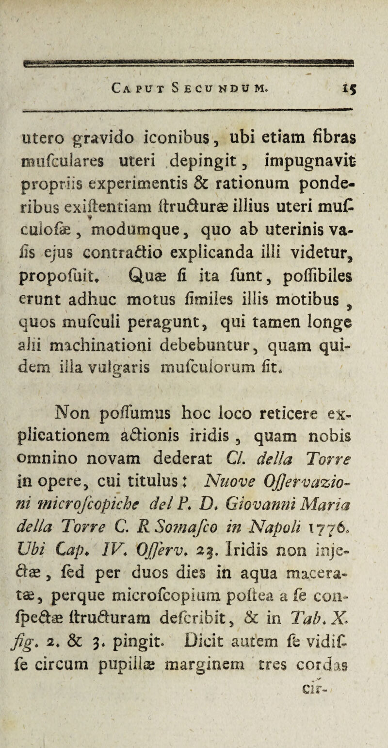 utero gravido iconibus, ubi etiam fibras imifculares uteri depingit, im pugna vit- propriis experimentis & rationum ponde¬ ribus exiftentiam Itrudurae illius uteri mut ¥ cuiofie , modumque, quo ab uterinis va- iis ejus contradio explicanda illi videtur, propofuit. Quae fi ita funt, pofiibiles erunt adhuc motus fimiles illis motibus , quos mulculi peragunt, qui tamen longe alii machinationi debebuntur, quam qui¬ dem illa vulgaris muficulorum fit. t t l i • Non pofiumus hoc loco reticere ex¬ plicationem adionis iridis, quam nobis omnino novam dederat C/. della Torre in opere, cui titulus: Nuove Ojjervazio- ni microfcopiche dei P. D. Giovanni Maria della Torre C. R Somafco in Napoli 1776. TJbi Cap. IV. Ojjerv. 22. Iridis non inje- dae, fed per duos dies in aqua macera¬ tae, perque microfcopium poftea a fe con- fpedae ttruduram deficribit, & in Tab.X jig. 2. & 3. pingit. Dicit autem fifc vidit fe circum pupilla; marginem tres cordas Cii- -