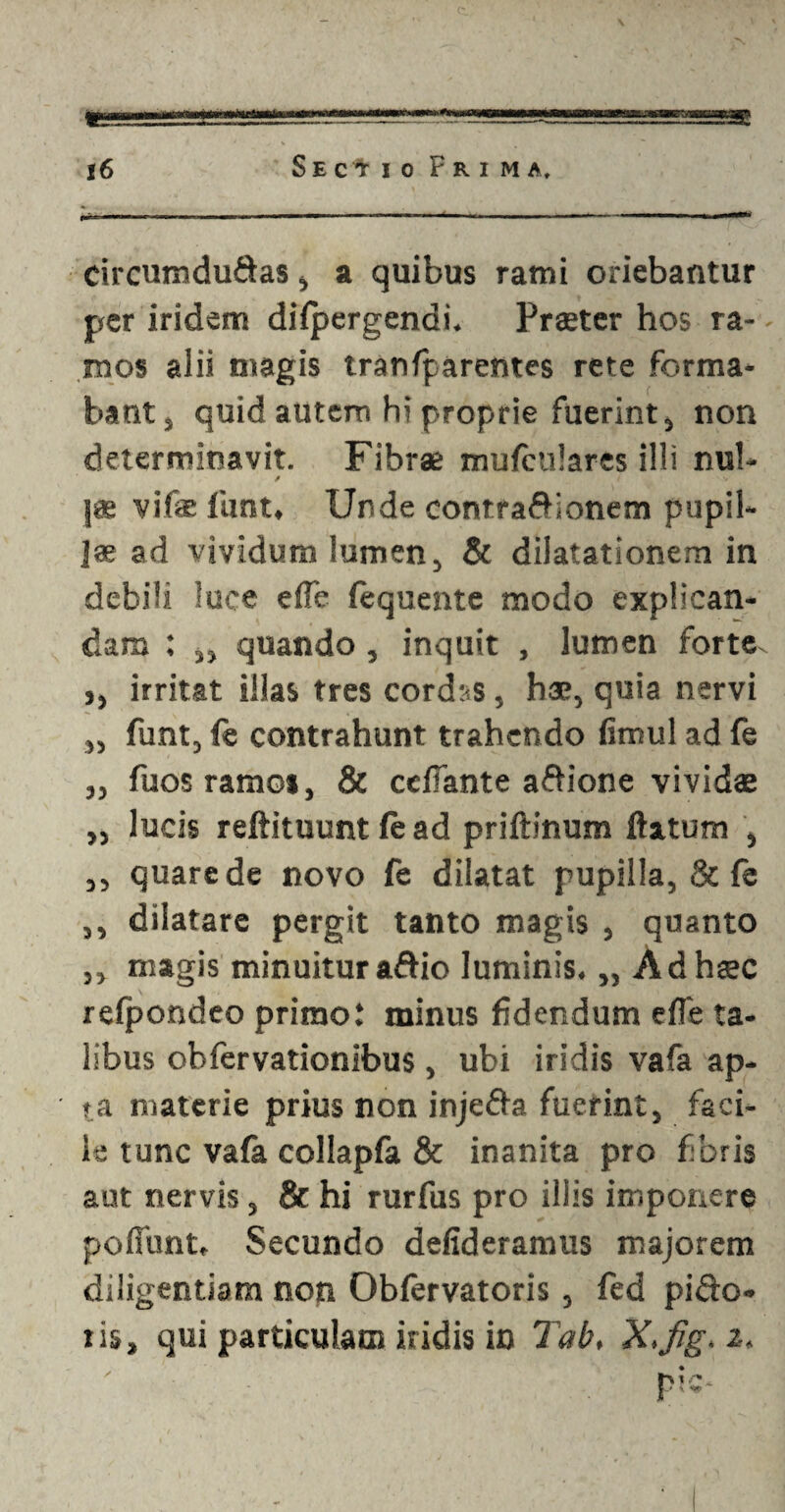 « SE 16 Sectio Frima, circumducas, a quibus rami oriebantur per iridem dilpergendi. Praeter hos ra- - mos alii magis tranfparentes rete forma¬ bant j quid autem hi proprie fuerint, non determinavit. Fibrae mufculares illi nui- / / |* vifae funt. Unde contraCionem pupil¬ lae ad vividum lumen, & dilatationem in debili luce e fle (equente modo explican¬ dam : „ quando, inquit , lumen forte ,, irritat illas tres cordas, hae, quia nervi „ funt, fe contrahunt trahendo fimul ad fe „ fuosramo*, & ccfiante aCione vividae „ lucis reftituunt (e ad priftinum flatum , ,, quare de novo fe dilatat pupilla, & fe ,, dilatare pergit tanto magis , quanto ,, magis minuitur aftio luminis. „ Ad haec refpondeo primo! minus fidendum efle ta¬ libus obfervationibus , ubi iridis vafa ap¬ ta materie prius non injeCa fuerint, faci¬ le tunc vafa collapfa & inanita pro fibris aut nervis, & hi rurfus pro illis imponere poliunt. Secundo defideramus majorem diligentiam non Oblervatoris, fed piCo-