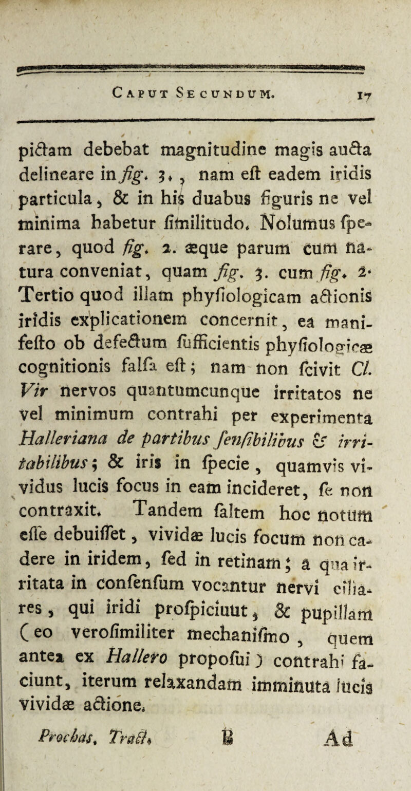 pi&am debebat magnitudine magis au&a delineare in fig, ?, ? nam eft eadem iridis particula, & in hii duabus figuris ne vel minima habetur fitailitudo. Nolumus fpe» rare, quod fig, a. aeque parum cum na¬ tura conveniat, quam fig, 3. cum fig» 2* Tertio quod illam phyfiologicam a&ionis iridis explicationem concernit, ea mani- fefto ob defeftum /ufficientis phyffolosrioae cognitionis falfa eft; nam non fcivit C/. Vir nervos quantumcunque irritatos ne vel minimum contrahi per experimenta Halleriana de partibus fenfibilivus c' irri¬ tabilibus ; & iris in lpecie, quamvis vi¬ vidus lucis focus in eam incideret, fe non contraxit. Tandem faltem hoc nottiffl ' effe debuiflet, vividae lucis focum non ca¬ dere in iridem, fed in retinam; a qua ir¬ ritata in confenfum vocantur nervi cilia¬ res, qui iridi profpiciuut, & pupillam ( eo verofimiliter mechanifmo , quem antea ex Hallero propofui) contrah-' fa¬ ciunt, iterum relaxandam imminuta iucis vividae adlione. Precias, Trach U Ad