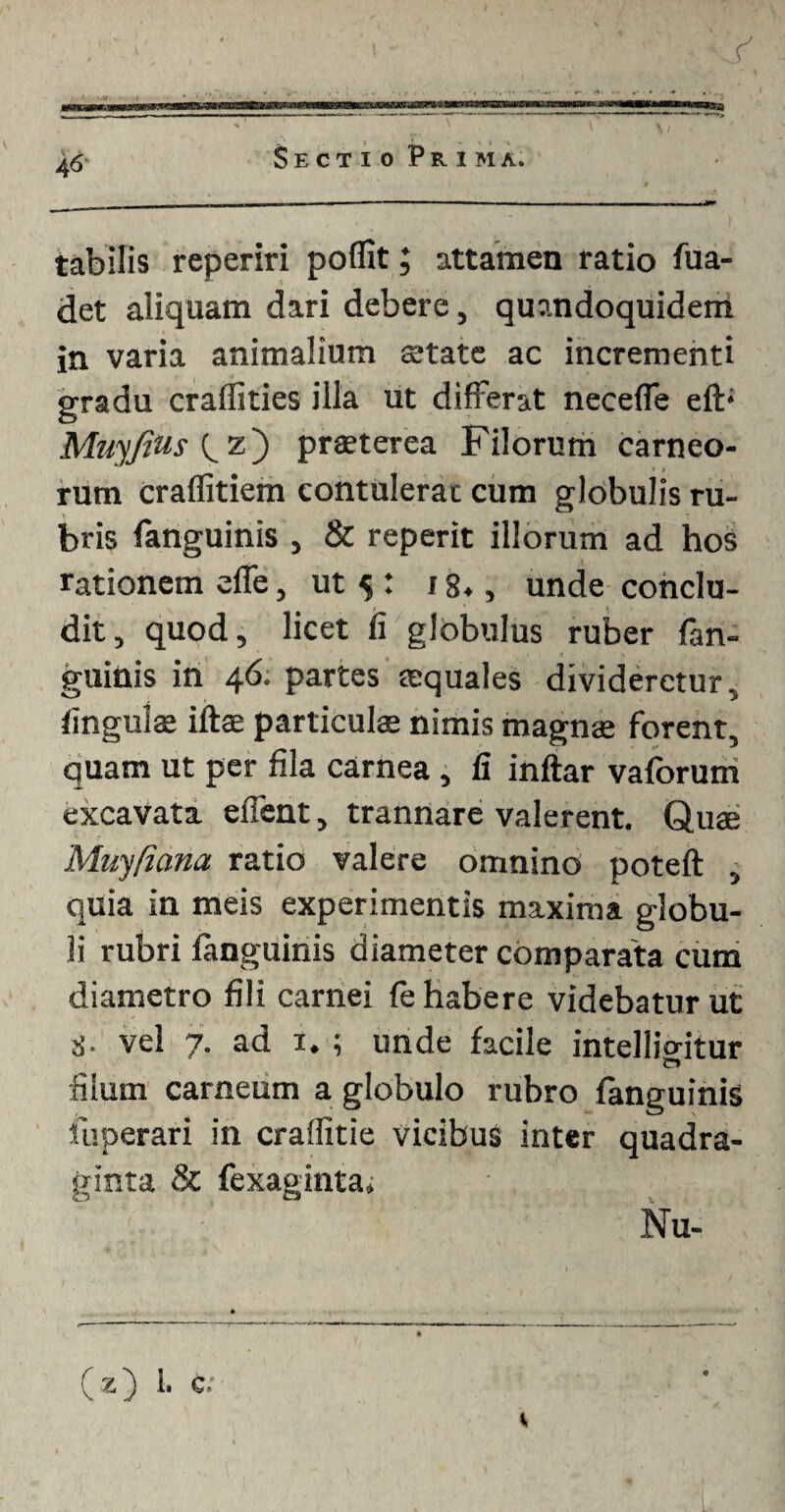 tabilis reperiri pofiit; attamen ratio fua- det aliquam dari debere, quandoquidem in varia animalium state ac incrementi gradu craffities illa ut differat neceffe eft; Muyjius z) praeterea Filorum carneo¬ rum Crafiitiem contulerat cum globulis ru¬ bris (anguinis , & reperit illorum ad hos rationem effe, ut 5 : 18., unde conclu¬ dit, quod, licet fi globulus ruber (an¬ guinis in 46. partes squales divideretur, finguls iftae particulae nimis magnae forent, quam ut per fila carnea , fi inftar vaforum excavata effent, trannare valerent. Quae 'Muyfiana ratio valere omnino poteft , quia in meis experimentis maxima globu¬ li rubri fanguinis diameter comparata cum diametro fili carnei fe habere videbatur ut 8- vel 7. ad 1. ; unde facile intellio-itur IT» filum carneum a globulo rubro fanguinis fuperari in craflitie vicibus inter quadra¬ ginta & fexaginta, ' : Nu- ( z) 1. e: