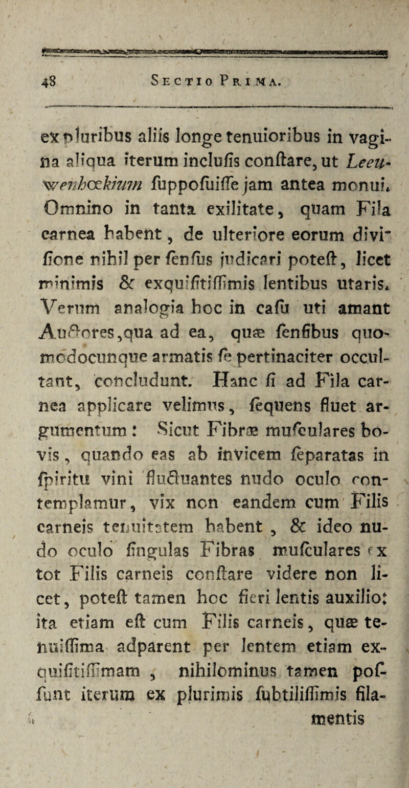 ex pluribus aliis longe tenuioribus in Vagi¬ na aliqua iterum inclufis conftare, ut Leeu- wenbockmm fuppofuifle jam antea monui. Omnino in tanta exilitate, quam Fila carnea habent, de ulteriore eorum divi fione nihil per fenius judicari poteft, licet minimis & exquifitiflimis lentibus utaris. Verum analogia hoc in caiu uti amant Antores,qua ad ea, quas fenfibus quo- mcdocunque armatis fe pertinaciter occul¬ tant, concludunt. Hanc ii ad Fila car¬ nea applicare velimus, fequens fluet ar¬ gumentum : Sicut Fibrae musculares bo¬ vis , quando eas ab invicem feparatas in fpiritu vini flufluantes nudo oculo ron- ■K templamur, vix ncn eandem cum'Filis carneis tenuitatem habent , & ideo nu¬ do oculo lingulas Fibras muiculares ex tot Filis carneis conftare videre non li¬ cet, poteft tamen hoc fieri lentis auxilio; ita etiam eft cum Filis carneis, quae te- tiulffima adparent per Jentem etiam ex- quifitiflimam , nihilominus tamen poC- funt iterum ex plurimis fubtiliftimis fila¬ mentis