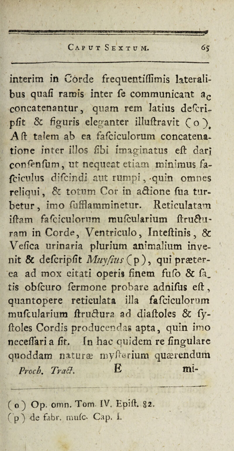\ Caput Sextum, 6$ interim in Corde frequentifiimis laterali¬ bus quali ramis inter fe communicant ac concatenantur, quam rem latius defcri- plit & figuris eleganter illuftravit C ° ), Aft talem ab ea fafciculorum concatena¬ tione inter illos fibi imaginatus eft darj confimlum, ut nequeat etiam minimus fa- fcieulus difeindi aut rumpi, -quin omnes reliqui, & totum Cor in aSione fua tur¬ betur , imo fiufflamminetur. Reticulatam * * illam fafciculorum reulcularium ftrufht- ram in Corde, Ventriculo, Inteftinis, & Vefica urinaria plurium animalium inve¬ nit & defcriplit May/lus C p ), qui praeter¬ ea ad mox citati operis finem fulo & (a. tis oblcuro lermone probare adnilus eft, quantopere reticulata illa fafciculorum mufeularium ftruftura ad diaftoles & Cy- ftoles Cordis producendas apta, quin imo neceftari a fit. fn hac quidem re lingulare quoddam naturae myftcsrium quaerendum Proci). Tratf. E TOS- ( o) Op. omn. Tom. IV. Epift. 82. (p) de fabr. mule- Gap. I.