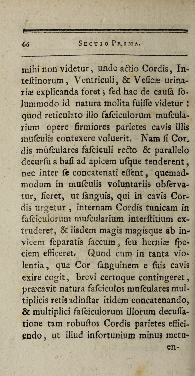 I 66 S E C X I 0 P R I M A. mihi non videtur, unde adio Cordis, In- teftinorum, Ventriculi, & Veficte urina¬ rias explicanda foret; fed hac de caufa fb- lummodo id natura molita fuifie videtur l auod reticulato illo fafciculorum mufcula- JL riurri opere firmiores parietes cavis illis mufculis contexere voluerit. Nam fi Cor. dis mufculares fafciculi redo & parallelo decurfu a bafi ad apicem ufque tenderent, nec inter fe concatenati effient, quemad¬ modum in mufculis voluntariis obferva- tur, fieret, ut fanguis, qui in cavis Cor¬ dis urgetur , internam Cordis tunicam in fafciculorum mufcularium interfinium ex¬ truderet, & iisdem magis magisque ab in¬ vicem feparatis faecum, feu hernise fpe- ciem efficeret. Quod cum in tanta vio¬ lentia, qua Cor fanguinem e fuis cavis exire cogit, brevi certoque contingeret, prsecavit natura fafciculos mufculares mul¬ tiplicis retis adinftar itidem concatenando, & multiplici fafciculorum illorum decuffa- tione tam robuflos Cordis parietes effici¬ endo, ut illud infortunium minus metu- en-