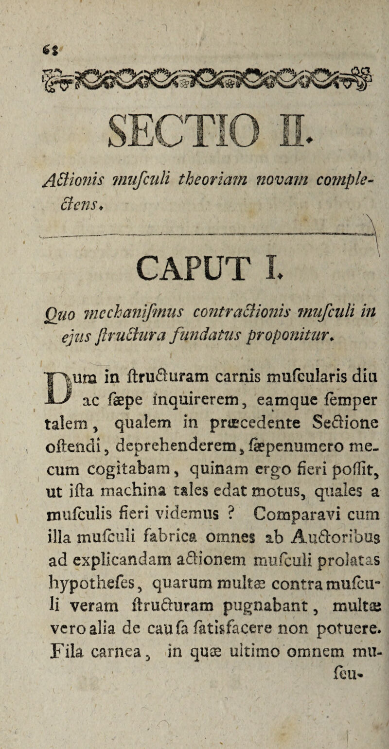 Actionis mufculi theoriam novam comple¬ ctens. CAPUT L Quo mcchanifmus contractionis mufculi in ejus ftruclura fundatus proponitur. ■ l Ejura in ftru&uram camis mufcularis diu ^ ac faepe inquirerem, eamque femper talem, qualem in praecedente SeQione oftendi, deprehenderem, faepenumero me. cum cogitabam, quinam ergo fieri poflit, ut ifta machina tales edat motus, quales a mufculis fieri videmus ? Comparavi cum illa mufculi fabrica omnes ab Auftoribus ad explicandam aftionem mufculi prolatas hypothefes, quarum multae contra mufcu¬ li veram ftrufturam pugnabant, multae vero alia de caufa fatisfacere non potuere. Fila carnea, in quae uitirno omnem mu¬ lini»