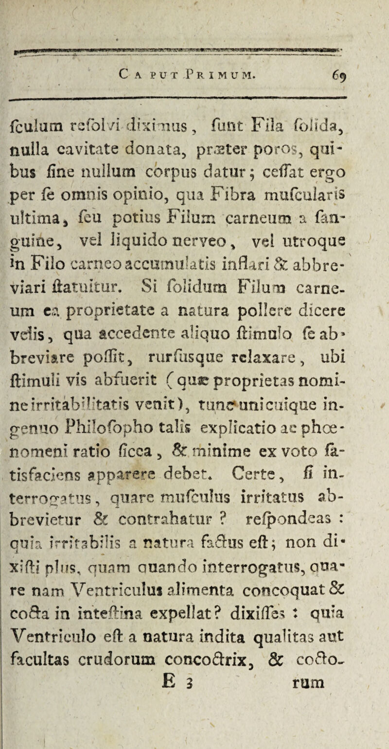 C a pu-tPrimum. 69 fculum rcfolvi diximus, funt Fila fblida, nulla cavitate donata, prster poros, qui¬ bus line nullum corpus datur; ceiTat ergo per le omnis opinio, qua Fibra mulcularis ultima, feu potius Filum carneum a fati- guine, vel liquido nerveo, vel utroque in Filo ca rneo accumulatis inflari & abbre¬ viari ftatuitur. Si folidum Filum carne¬ um ea proprietate a natura pollere dicere velis, qua accedente aliquo ftimulo feab* breviare poflit, rurfusque relaxare, ubi ftimuli vis abfuerit ( que proprietas nomi¬ ne irritab;Utat?s venit), tunc*unicuique in¬ genuo Philofopho talis explicatio ae phoe- nomeni ratio ficca, & minime ex voto fa- tisfaciens apparere debet. Certe, fi in¬ terrogatus , quare mufculus irritatus ab¬ brevietur & contrahatur ? refpondeas : quia irritabilis a natura fafhis eft; non di- xifti plus, quam quando interrogatus, otia¬ re nam Ventriculus alimenta concoquat & cofta in inteftina expellat? dixifles : quia Ventriculo eft a natura indita qualitas aut facultas crudorum conco&rix, & cofto- E 3 rum