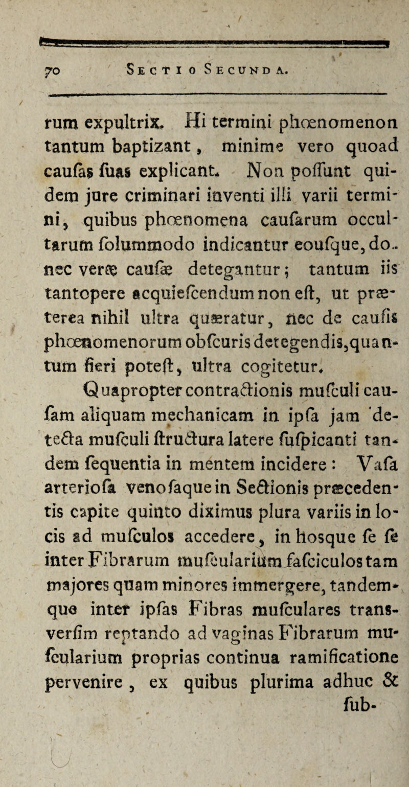 ?o rum expultrix. Hi termini phaenomenon tantum baptizant, minime vero quoad caulas fuas explicant. Non poliunt qui¬ dem jure criminari inventi ilii varii termi¬ ni, quibus phoenomena caufarum occul¬ tarum folummodo indicantur eoufque, do¬ nec verce caulae detegantur; tantum iis tantopere acquielcendumnon eft, ut prae¬ terea nihil ultra quaeratur, nec de caulis phoenomenorutn oblcuris detegendis,quan¬ tum fieri poteft:, ultra cogitetur. Quaproptercontraftionis mufculi cau- fam aliquam mechanicam in ipfa jam 'de- tefta mulculi ftrutdura latere fufpicanti tan¬ dem fequentia in mentem incidere : Vafa arteriola venofaquein Seftionis preceden* tis capite quinto diximus plura variis in lo¬ cis ad mulculos accedere, intiosque fe fe inter Fibrarum mufeularium fafciculostam majores quam minores immergere, tandem- que inter ipfas Fibras mufculares trans- verlim rentando ad vaginas Fibrarum mu- Icularium proprias continua ramificatione pervenire , ex quibus plurima adhuc & fub-