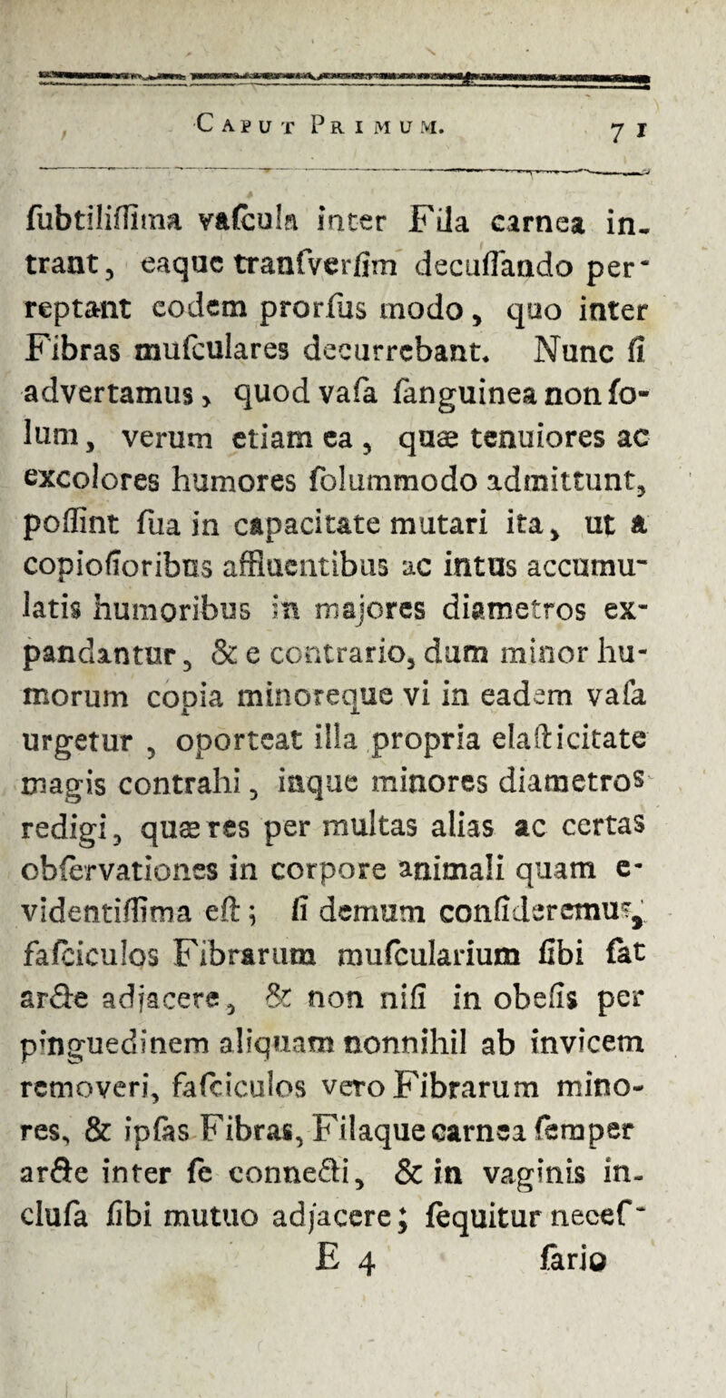 «m ■Caput Primum. j j fubtilifiima vafculn inter Fila carnea in¬ trant, eaque tranfverfim decuifando per* reptant eodem prorfus modo, quo inter Fibras mufculares decurrebant. Nunc fi advertamus > quod vafa {anguinea non fo- lum, verum etiam ea , quae tenuiores ac excolores humores folummodo admittunt, poflint fua in capacitate mutari ita, ut & copiofioribns affluentibus ac intus accumu- latis humoribus in majores diametros ex¬ pandantur , & e contrario, dum minor hu¬ morum copia minoreque vi in eadem vafa urgetur , oporteat illa propria elafticitate magis contrahi, inque minores diametros redigi, quaeres per multas alias ac certas obfervationes in corpore animali quam e- videntifiima eft; fi demum confideremus,, fafeiculos Fibrarum mufcularium fibi fat ar<9e adjacere, & non nifi in obefis per pmguedinem aliquam nonnihil ab invicem removeri, fafeiculos vero Fibrarum mino¬ res, & ipfas Fibras, Filaque carnea femper arfte inter fe eonneQi, & in vaginis in- clufa fibi mutuo adjacere; (equitur necef * E 4 fario