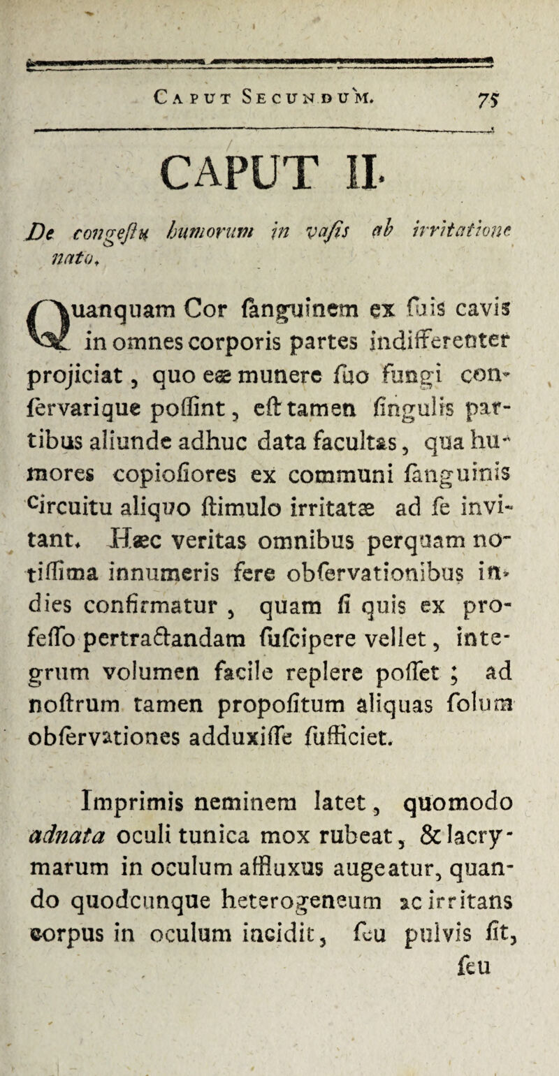 uanquam Cor (angxiinem ex fois cavis in omnes corporis partes indifferenter projiciat, quo eae munere fuo fungi con- fervarique poflint, eft tamen fingulis par¬ tibus aliunde adhuc data facultas, qua hu¬ mores copiofiores ex communi fimguinis circuitu aliquo ftimulo irritatae ad fe invi¬ tant. Haec veritas omnibus perquam no- tiflima innumeris fere obfervationibus in* dies confirmatur , quam fi quis ex pro¬ ferto pertraftandam (ufcipere vellet, inte¬ grum volumen facile replere portet ; ad noftrum tamen propofitum aliquas folum obfervationes adduxirte fufficiet. Imprimis neminem latet, quomodo adnata oculi tunica mox rubeat, &lacry- marum in oculum affluxus augeatur, quan¬ do quodcunqne heterogeneum ac irritans corpus in oculum iaGidit, feu pulvis fit, feu