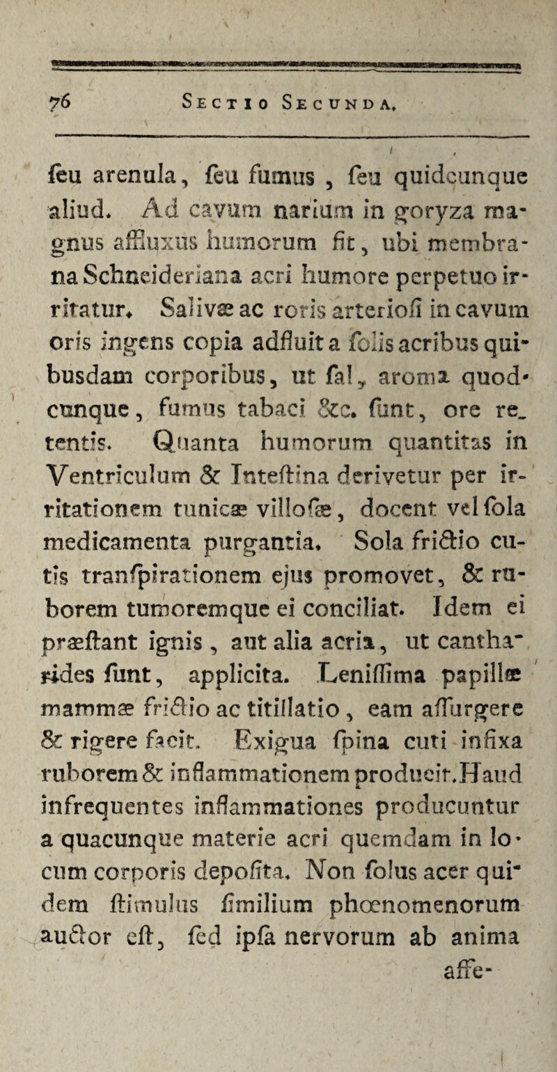 feu arenula, {eu fumus , feu quidcunque aliud. Ad cavum narium in goryza ma¬ gnus affiuxus humorum fit, ubi membra- na Schneideriana acri humore perpetuo ir¬ ritatur, Salivae ac roris arteriofi in cavum oris ingens copia adfluita folis acribus qui¬ busdam corporibus, ut fal, aroma quod- cunque, fumus tabaci &c. funt, ore re. tentis. Quanta humorum quantitas in Ventriculum & Tnteftina derivetur per ir¬ ritationem tunics villofae, docent velfbla medicamenta purgantia. Sola friftio cu¬ tis tranfpirationem ejus promovet, & ru¬ borem tumoremque ei conciliat. Idem ei prseftant ignis , aut alia acria, ut cantha* rides funt, applicita. Leniflima papillae mammae friftio ac titillatio, eam adurgere & rigere facit. Exigua fpina cuti infixa ruborem & inflammationem produeir.Haud infrequentes inflammationes producuntur a quacunque materie acri quemdam in lo¬ cum corporis depofita. Non folus acer qui* dem ftimulus fimilium phoenomenorum auflor efl, fed ipfa nervorum ab anima affe-