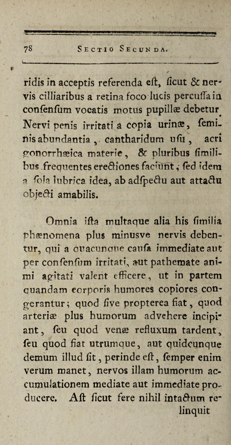 ridis in acceptis referenda eft, ficut & ner' vis cilliaribus a retina foco lucis percuflaia confenfum vocatis motus pupillae debetur^ Nervi penis irritati a copia urinae, femi¬ nis abundantia , cantharidum ufu, acri gonorrhaeica materie, 8r pluribus flmili- bus .frequentes erediones faciunt ,• fed idem a fola lubrica idea, ab adfpeftu aut attaftu objefl-i amabilis. Omnia ifta multaque alia his fimilia phaenomena plus minusve nervis deben¬ tur, qui a duacunque caufa immediate aut per confenfum irritati, aut pathemate ani¬ mi agitati valent efficere, ut in partem quandam corporis humores copiores con¬ gerantur; quod five propterea fiat, quod arteriae plus humorum advehere incipi* ant, feu quod venae refluxum tardent, feu quod fiat utrumque, aut quidcunque demum illud fit, perinde elt, femper enim verum manet, nervos illam humorum ac¬ cumulationem mediate aut immediate pro¬ ducere. Alt ficut fere nihil inta&utn re¬ linquit