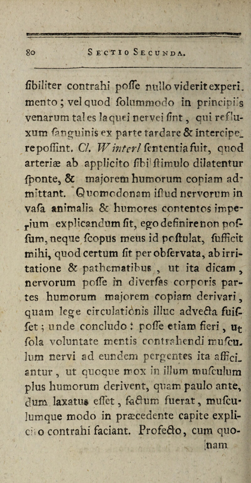 fibiliter contrahi polle nullo viderit experi. mento; vel quod folummodo in principiis venarum tales laquei netvei fJnt, qui reflu¬ xum (anguinis ex parte tardare & intercipe, repoffint. Cl. V/ interi lententia fuit, quod arteriae ab applicito libi'fiimulo dilatentur /ponte, & majorem humorum copiam ad¬ mittant. Quomodonam ifiud nervorum in vafa animalia & humores contentos impe- rium explicandum fit, egodefmirenon pop¬ lum, neque /copus meus id prftulat, fufficit mihi, quod certum fit perob/ervata, ab irri¬ tatione & pathematibus , ut ita dicam, nervorum pofle in divertes corporis par¬ tes humorum majorem copiarn derivari, quam lege circulationis illuc advefta fuit fet; unde concludo t pofie etiam fieri, u^ fola voluntate mentis contrahendi mufiui. ium nervi ad eundem pergentes ita affici¬ antur , ut quoque mox in illum mu/culum plus humorum derivent, quam paulo ante, dura laxatu* e fiet, fofium fuerat, mufeu- lumque modo in praecedente capite expli- cfto contrahi faciant. Profedto, cum quo- inain