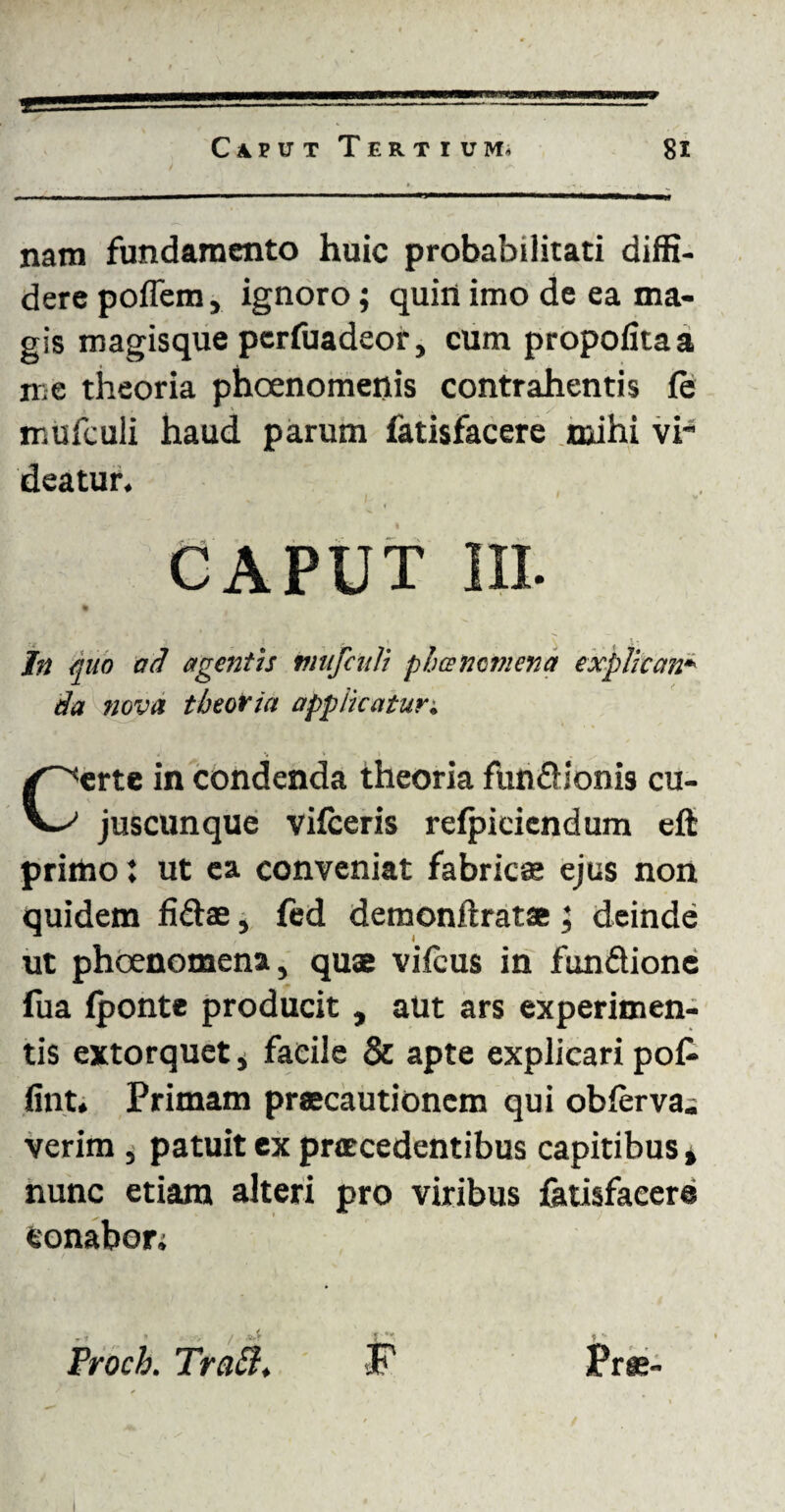 nam fundamento huic probabilitati diffi¬ dere poflem, ignoro; quin imo de ea ma¬ gis magisque pcrfuadeor, cum propolitaa me theoria phcenomenis contrahentis (e mufculi haud parum fatisfacere mihi vi deatur. CAPUT III. In nuo ad agentis mufculi phancmena explican¬ da nova theoria applicatur; Certe in condenda theoria funfUonis cu- juscunque vifceris refpiciendum eft primo; ut ea conveniat fabricae ejus non quidem fiflae, fed demonftratse; deinde ut phoenomena, quae vifcus in fundlione iua (ponte producit , aut ars experimen¬ tis extorquet, facile & apte explicari po£ fint. Primam praecautionem qui obferva. verim , patuit ex procedentibus capitibus * nunc etiam alteri pro viribus fatisfacere conabor; Proch. Tratl.
