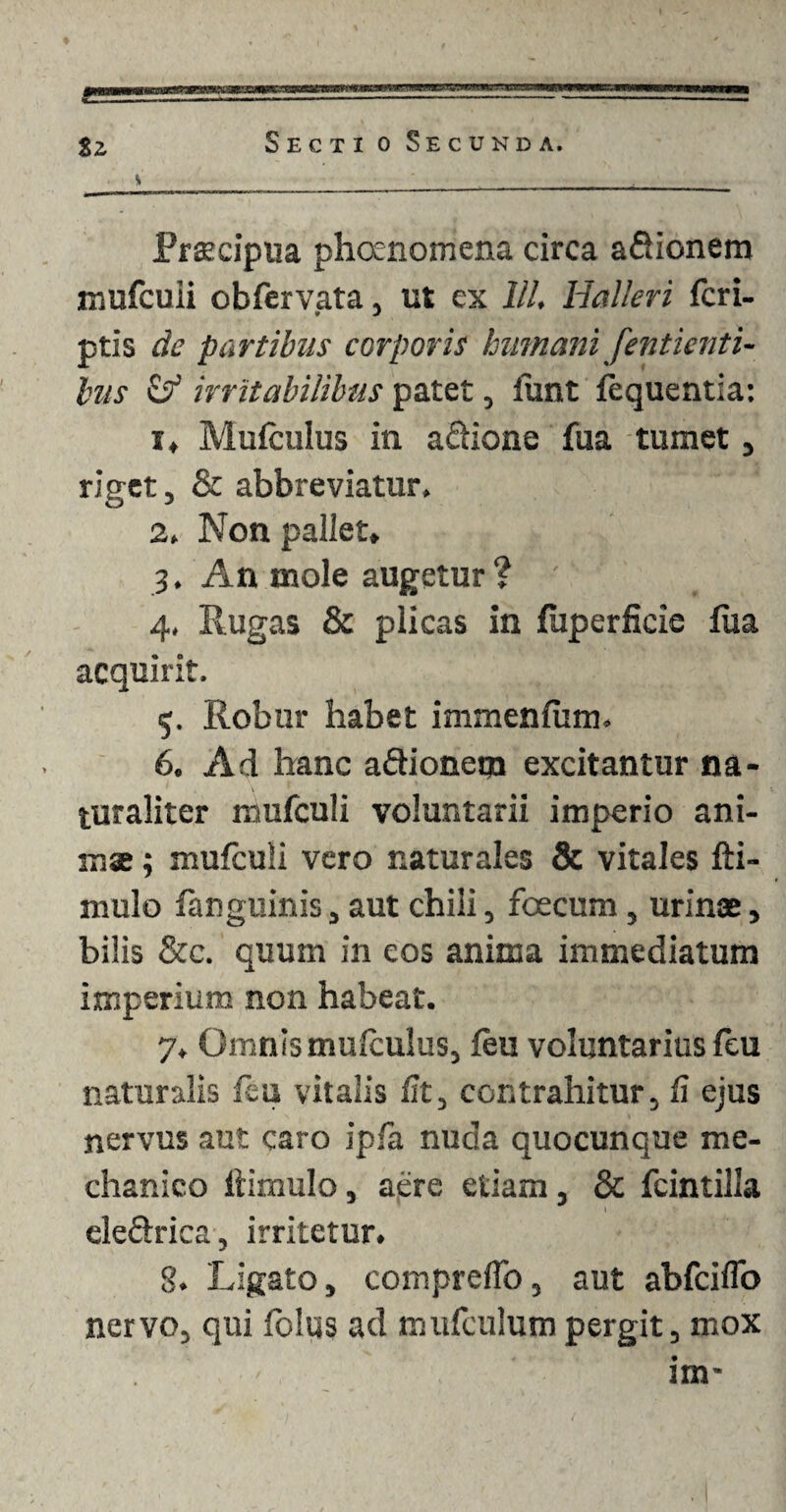 urrisr.a tz Sectio Secunda. . \ _____i__ Praecipua phoenomena circa aSionem mufcuii obfervata, ut ex lll. Halleri (cri¬ ptis de partibus corporis humani fentienti- bus & irritabilibus patet, lunt fequentia: 1. Mufculus in aQione fua tumet, riget, & abbreviatur» 2. Non pallet. 3. An mole augetur ? ' 4. Rugas & plicas in fuperficie fua acquirit. 5. Robur habet immenfiim. 6. Ad hanc a&ionem excitantur na¬ turaliter mufculi voluntarii imperio ani- mse; mufculi vero naturales & vitales fti- mulo (anguinis, aut chili, foecum, urinae, bilis &c. quum in eos anima immediatum imperium non habeat. 7. Omnis mulculus, feu voluntarius leu naturalis fiu vitalis iit, contrahitur, Ii ejus nervus aut caro ipfa nuda quocunque me¬ chanico itimulo, aere etiam, & fcintilla eleftrica, irritetur. 3. Ligato, compreflo, aut abfciflo nervo, qui fblus ad mufculumpergit, mox im-
