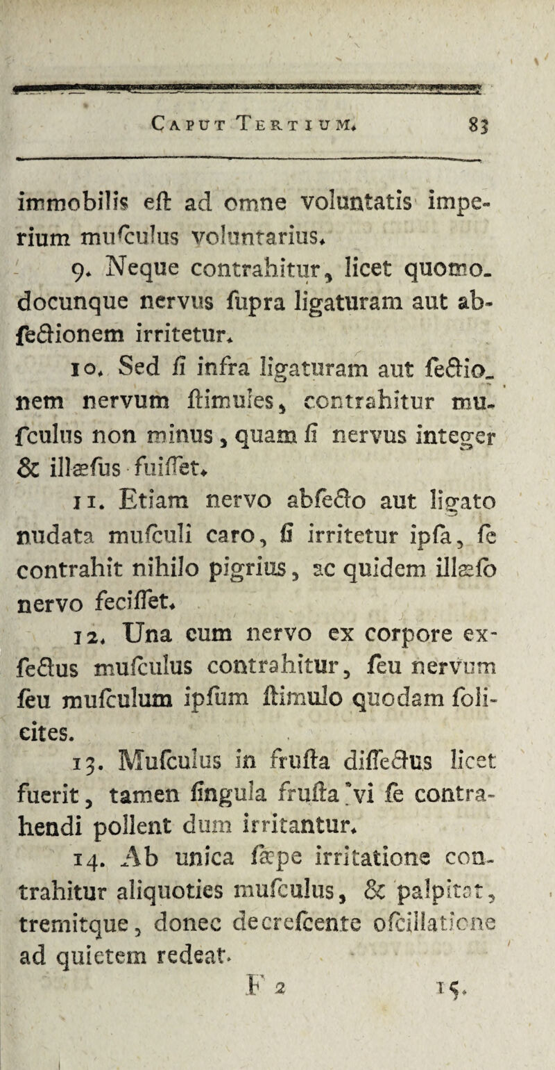 immobilis eft ad omne voluntatis impe¬ rium musculus voluntarius. 9. Neque contrahitur, licet quomo. docunque nervus fupra ligaturam aut ab- feftionem irritetur. 10. Sed /i infra ligaturam aut nem nervum ftimules, contrahitur mu. fculus non minus , quam fi nervus integer & ilkefus fuifiet. 11. Etiam nervo ableflo aut ligato nudata mufculi caro, fi irritetur ipfa, (e contrahit nihilo pigrius, ac quidem illato nervo feciflet. 12. Una cum nervo ex corpore ex- feflus mufcuius contrahitur, feu nervum ftu mufculum ipfum ftimulo quodam foli- eites. 13. Mufcuius in frufta difieflus licet fuerit, tamen fingula frufta 'vi fe contra¬ hendi pollent dum irritantur. 14. Ab unica fatpe irritatione con¬ trahitur aliquoties mufcuius, & palpitat, tremitque, donec decrefcente ofcillaticne ad quietem redeat- F 2 15.